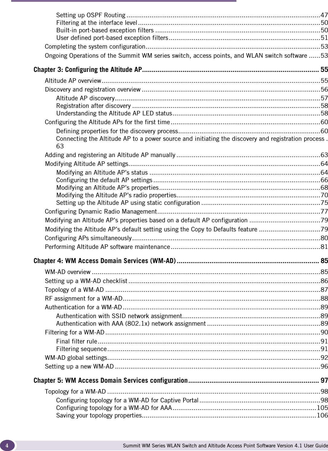  ContentsSummit WM Series WLAN Switch and Altitude Access Point Software Version 4.1 User Guide4Setting up OSPF Routing .....................................................................................................47Filtering at the interface level...............................................................................................50Built-in port-based exception filters ......................................................................................50User defined port-based exception filters...............................................................................51Completing the system configuration...........................................................................................53Ongoing Operations of the Summit WM series switch, access points, and WLAN switch software ......53Chapter 3: Configuring the Altitude AP............................................................................................ 55Altitude AP overview..................................................................................................................55Discovery and registration overview .............................................................................................56Altitude AP discovery...........................................................................................................57Registration after discovery ..................................................................................................58Understanding the Altitude AP LED status.............................................................................58Configuring the Altitude APs for the first time ..............................................................................60Defining properties for the discovery process..........................................................................60Connecting the Altitude AP to a power source and initiating the discovery and registration process .63Adding and registering an Altitude AP manually ...........................................................................63Modifying Altitude AP settings....................................................................................................64Modifying an Altitude AP’s status .........................................................................................64Configuring the default AP settings .......................................................................................66Modifying an Altitude AP’s properties....................................................................................68Modifying the Altitude AP’s radio properties...........................................................................70Setting up the Altitude AP using static configuration ..............................................................75Configuring Dynamic Radio Management.....................................................................................77Modifying an Altitude AP’s properties based on a default AP configuration .....................................79Modifying the Altitude AP’s default setting using the Copy to Defaults feature ................................79Configuring APs simultaneously..................................................................................................80Performing Altitude AP software maintenance..............................................................................81Chapter 4: WM Access Domain Services (WM-AD) .......................................................................... 85WM-AD overview .......................................................................................................................85Setting up a WM-AD checklist ....................................................................................................86Topology of a WM-AD ................................................................................................................87RF assignment for a WM-AD.......................................................................................................88Authentication for a WM-AD.......................................................................................................89Authentication with SSID network assignment........................................................................89Authentication with AAA (802.1x) network assignment ...........................................................89Filtering for a WM-AD ................................................................................................................90Final filter rule....................................................................................................................91Filtering sequence...............................................................................................................91WM-AD global settings...............................................................................................................92Setting up a new WM-AD ...........................................................................................................96Chapter 5: WM Access Domain Services configuration.................................................................... 97Topology for a WM-AD ...............................................................................................................98Configuring topology for a WM-AD for Captive Portal ...............................................................98Configuring topology for a WM-AD for AAA...........................................................................105Saving your topology properties...........................................................................................106