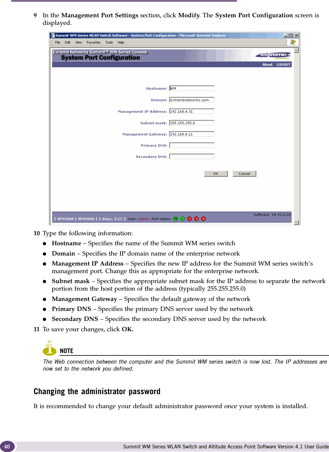 Configuring the Summit WM series switch Summit WM Series WLAN Switch and Altitude Access Point Software Version 4.1 User Guide409In the Management Port Settings section, click Modify. The System Port Configuration screen is displayed. 10 Type the following information:●Hostname – Specifies the name of the Summit WM series switch●Domain – Specifies the IP domain name of the enterprise network●Management IP Address – Specifies the new IP address for the Summit WM series switch’s management port. Change this as appropriate for the enterprise network.●Subnet mask – Specifies the appropriate subnet mask for the IP address to separate the network portion from the host portion of the address (typically 255.255.255.0)●Management Gateway – Specifies the default gateway of the network●Primary DNS – Specifies the primary DNS server used by the network●Secondary DNS – Specifies the secondary DNS server used by the network11 To save your changes, click OK. NOTEThe Web connection between the computer and the Summit WM series switch is now lost. The IP addresses are now set to the network you defined. Changing the administrator passwordIt is recommended to change your default administrator password once your system is installed. 