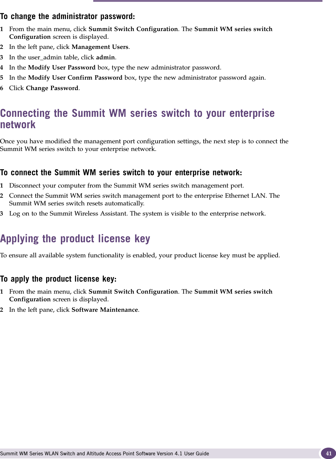 Performing the first-time setup of the Summit WM series switch Summit WM Series WLAN Switch and Altitude Access Point Software Version 4.1 User Guide 41To change the administrator password:1From the main menu, click Summit Switch Configuration. The Summit WM series switch Configuration screen is displayed.2In the left pane, click Management Users. 3In the user_admin table, click admin.4In the Modify User Password box, type the new administrator password.5In the Modify User Confirm Password box, type the new administrator password again.6Click Change Password.Connecting the Summit WM series switch to your enterprise networkOnce you have modified the management port configuration settings, the next step is to connect the Summit WM series switch to your enterprise network.To connect the Summit WM series switch to your enterprise network:1Disconnect your computer from the Summit WM series switch management port.2Connect the Summit WM series switch management port to the enterprise Ethernet LAN. The Summit WM series switch resets automatically.3Log on to the Summit Wireless Assistant. The system is visible to the enterprise network.Applying the product license keyTo ensure all available system functionality is enabled, your product license key must be applied.To apply the product license key:1From the main menu, click Summit Switch Configuration. The Summit WM series switch Configuration screen is displayed. 2In the left pane, click Software Maintenance. 