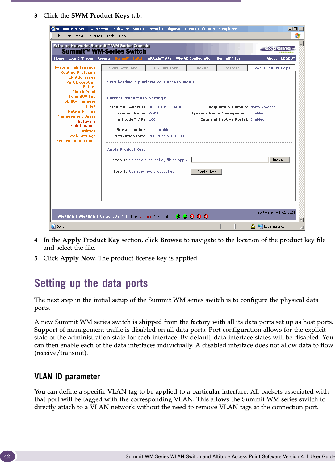 Configuring the Summit WM series switch Summit WM Series WLAN Switch and Altitude Access Point Software Version 4.1 User Guide423Click the SWM Product Keys tab.4In the Apply Product Key section, click Browse to navigate to the location of the product key file and select the file.5Click Apply Now. The product license key is applied. Setting up the data portsThe next step in the initial setup of the Summit WM series switch is to configure the physical data ports.A new Summit WM series switch is shipped from the factory with all its data ports set up as host ports. Support of management traffic is disabled on all data ports. Port configuration allows for the explicit state of the administration state for each interface. By default, data interface states will be disabled. You can then enable each of the data interfaces individually. A disabled interface does not allow data to flow (receive/transmit).VLAN ID parameterYou can define a specific VLAN tag to be applied to a particular interface. All packets associated with that port will be tagged with the corresponding VLAN. This allows the Summit WM series switch to directly attach to a VLAN network without the need to remove VLAN tags at the connection port.