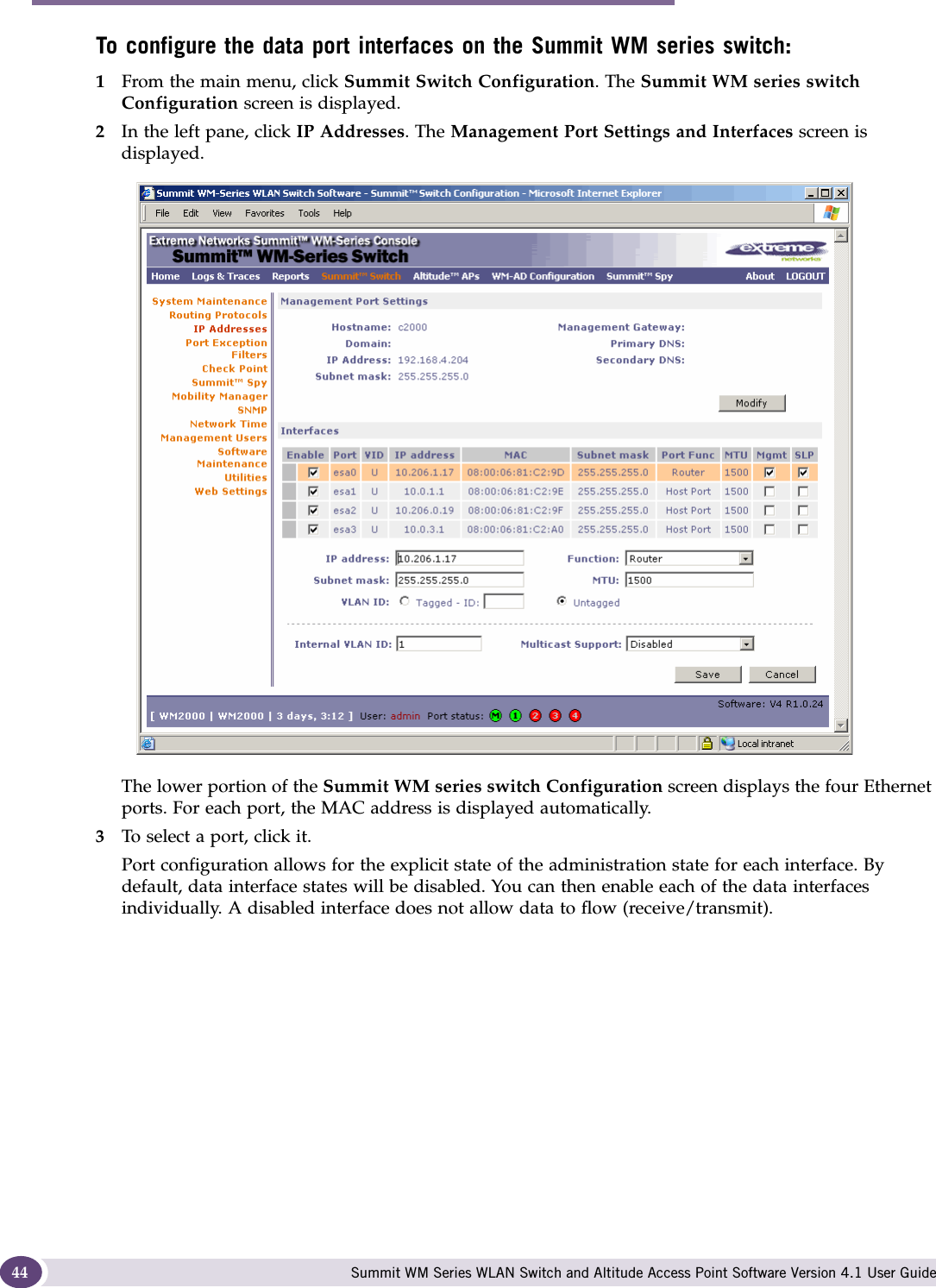 Configuring the Summit WM series switch Summit WM Series WLAN Switch and Altitude Access Point Software Version 4.1 User Guide44To configure the data port interfaces on the Summit WM series switch:1From the main menu, click Summit Switch Configuration. The Summit WM series switch Configuration screen is displayed.2In the left pane, click IP Addresses. The Management Port Settings and Interfaces screen is displayed.The lower portion of the Summit WM series switch Configuration screen displays the four Ethernet ports. For each port, the MAC address is displayed automatically.3To select a port, click it.Port configuration allows for the explicit state of the administration state for each interface. By default, data interface states will be disabled. You can then enable each of the data interfaces individually. A disabled interface does not allow data to flow (receive/transmit). 