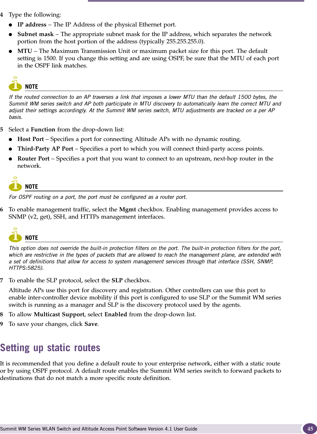 Performing the first-time setup of the Summit WM series switch Summit WM Series WLAN Switch and Altitude Access Point Software Version 4.1 User Guide 454Type the following:●IP address – The IP Address of the physical Ethernet port.●Subnet mask – The appropriate subnet mask for the IP address, which separates the network portion from the host portion of the address (typically 255.255.255.0).●MTU – The Maximum Transmission Unit or maximum packet size for this port. The default setting is 1500. If you change this setting and are using OSPF, be sure that the MTU of each port in the OSPF link matches.NOTEIf the routed connection to an AP traverses a link that imposes a lower MTU than the default 1500 bytes, the Summit WM series switch and AP both participate in MTU discovery to automatically learn the correct MTU and adjust their settings accordingly. At the Summit WM series switch, MTU adjustments are tracked on a per AP basis. 5Select a Function from the drop-down list:●Host Port – Specifies a port for connecting Altitude APs with no dynamic routing.●Third-Party AP Port – Specifies a port to which you will connect third-party access points.●Router Port – Specifies a port that you want to connect to an upstream, next-hop router in the network.NOTEFor OSPF routing on a port, the port must be configured as a router port. 6To enable management traffic, select the Mgmt checkbox. Enabling management provides access to SNMP (v2, get), SSH, and HTTPs management interfaces.NOTEThis option does not override the built-in protection filters on the port. The built-in protection filters for the port, which are restrictive in the types of packets that are allowed to reach the management plane, are extended with a set of definitions that allow for access to system management services through that interface (SSH, SNMP, HTTPS:5825).7To enable the SLP protocol, select the SLP checkbox. Altitude APs use this port for discovery and registration. Other controllers can use this port to enable inter-controller device mobility if this port is configured to use SLP or the Summit WM series switch is running as a manager and SLP is the discovery protocol used by the agents.8To allow Multicast Support, select Enabled from the drop-down list.9To save your changes, click Save.Setting up static routesIt is recommended that you define a default route to your enterprise network, either with a static route or by using OSPF protocol. A default route enables the Summit WM series switch to forward packets to destinations that do not match a more specific route definition.
