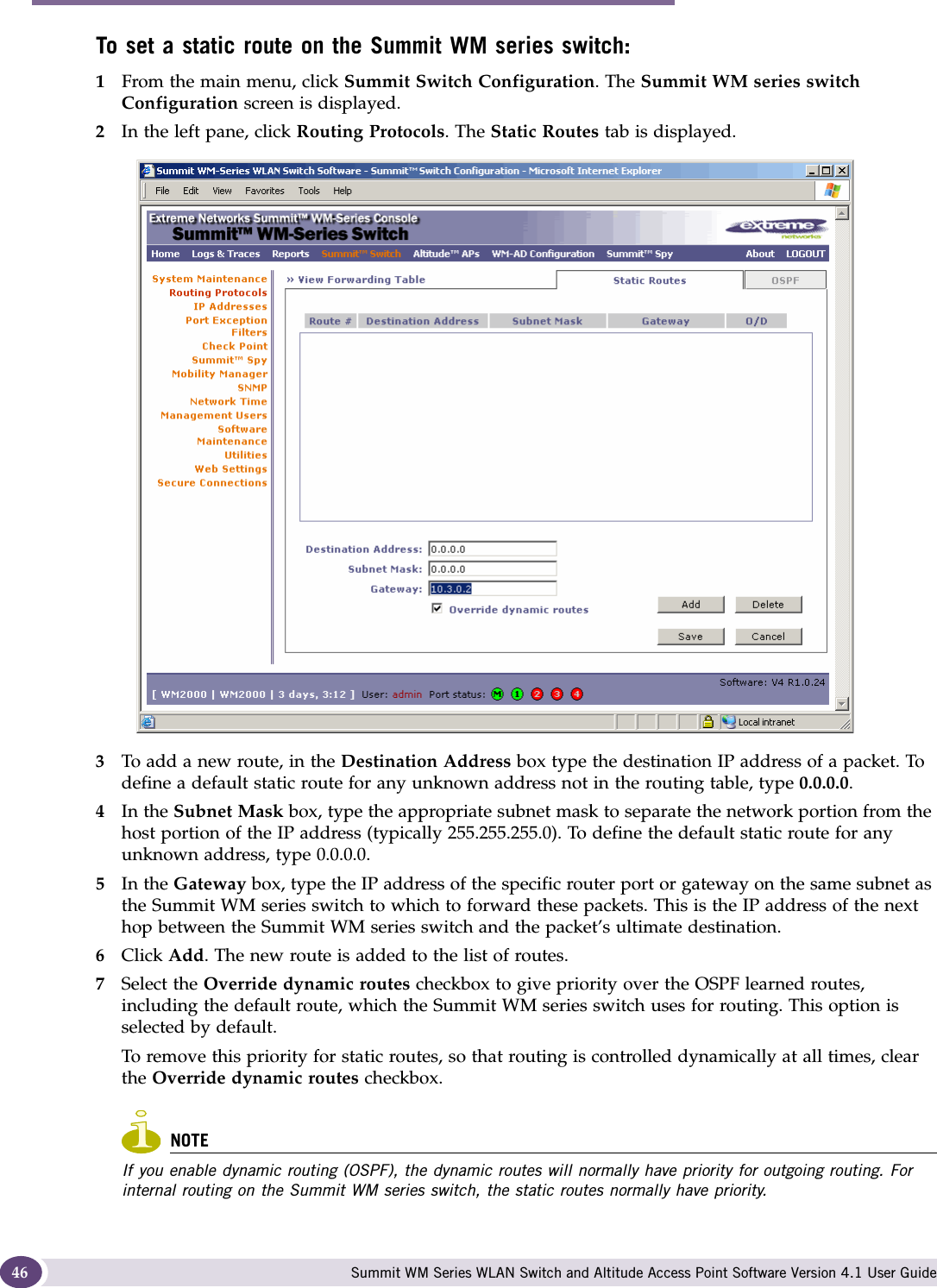 Configuring the Summit WM series switch Summit WM Series WLAN Switch and Altitude Access Point Software Version 4.1 User Guide46To set a static route on the Summit WM series switch:1From the main menu, click Summit Switch Configuration. The Summit WM series switch Configuration screen is displayed.2In the left pane, click Routing Protocols. The Static Routes tab is displayed.3To add a new route, in the Destination Address box type the destination IP address of a packet. To define a default static route for any unknown address not in the routing table, type 0.0.0.0.4In the Subnet Mask box, type the appropriate subnet mask to separate the network portion from the host portion of the IP address (typically 255.255.255.0). To define the default static route for any unknown address, type 0.0.0.0.5In the Gateway box, type the IP address of the specific router port or gateway on the same subnet as the Summit WM series switch to which to forward these packets. This is the IP address of the next hop between the Summit WM series switch and the packet’s ultimate destination.6Click Add. The new route is added to the list of routes.7Select the Override dynamic routes checkbox to give priority over the OSPF learned routes, including the default route, which the Summit WM series switch uses for routing. This option is selected by default. To remove this priority for static routes, so that routing is controlled dynamically at all times, clear the Override dynamic routes checkbox.NOTEIf you enable dynamic routing (OSPF), the dynamic routes will normally have priority for outgoing routing. For internal routing on the Summit WM series switch, the static routes normally have priority.