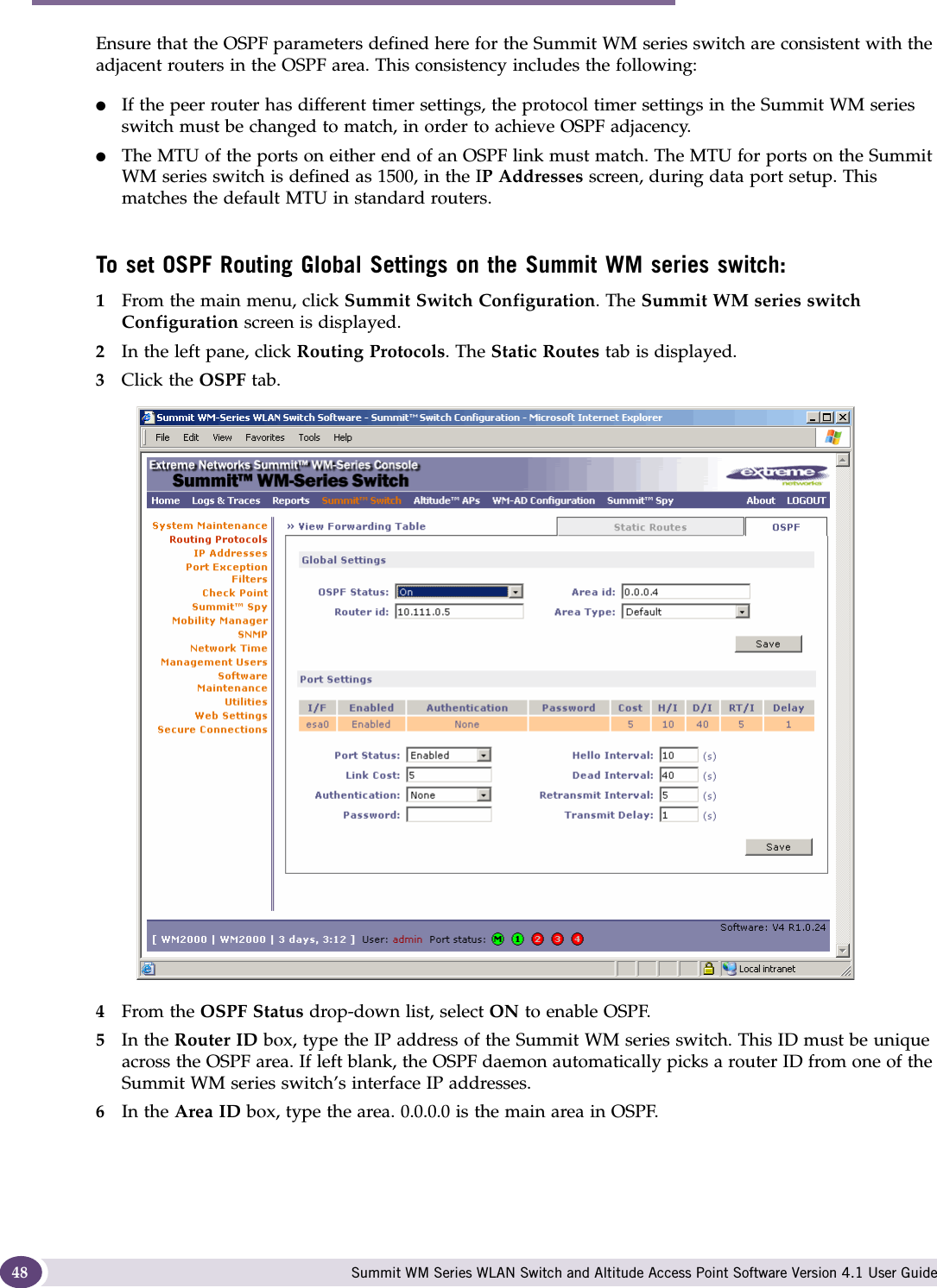 Configuring the Summit WM series switch Summit WM Series WLAN Switch and Altitude Access Point Software Version 4.1 User Guide48Ensure that the OSPF parameters defined here for the Summit WM series switch are consistent with the adjacent routers in the OSPF area. This consistency includes the following:●If the peer router has different timer settings, the protocol timer settings in the Summit WM series switch must be changed to match, in order to achieve OSPF adjacency.●The MTU of the ports on either end of an OSPF link must match. The MTU for ports on the Summit WM series switch is defined as 1500, in the IP Addresses screen, during data port setup. This matches the default MTU in standard routers.To set OSPF Routing Global Settings on the Summit WM series switch:1From the main menu, click Summit Switch Configuration. The Summit WM series switch Configuration screen is displayed.2In the left pane, click Routing Protocols. The Static Routes tab is displayed.3Click the OSPF tab.4From the OSPF Status drop-down list, select ON to enable OSPF.5In the Router ID box, type the IP address of the Summit WM series switch. This ID must be unique across the OSPF area. If left blank, the OSPF daemon automatically picks a router ID from one of the Summit WM series switch’s interface IP addresses.6In the Area ID box, type the area. 0.0.0.0 is the main area in OSPF.