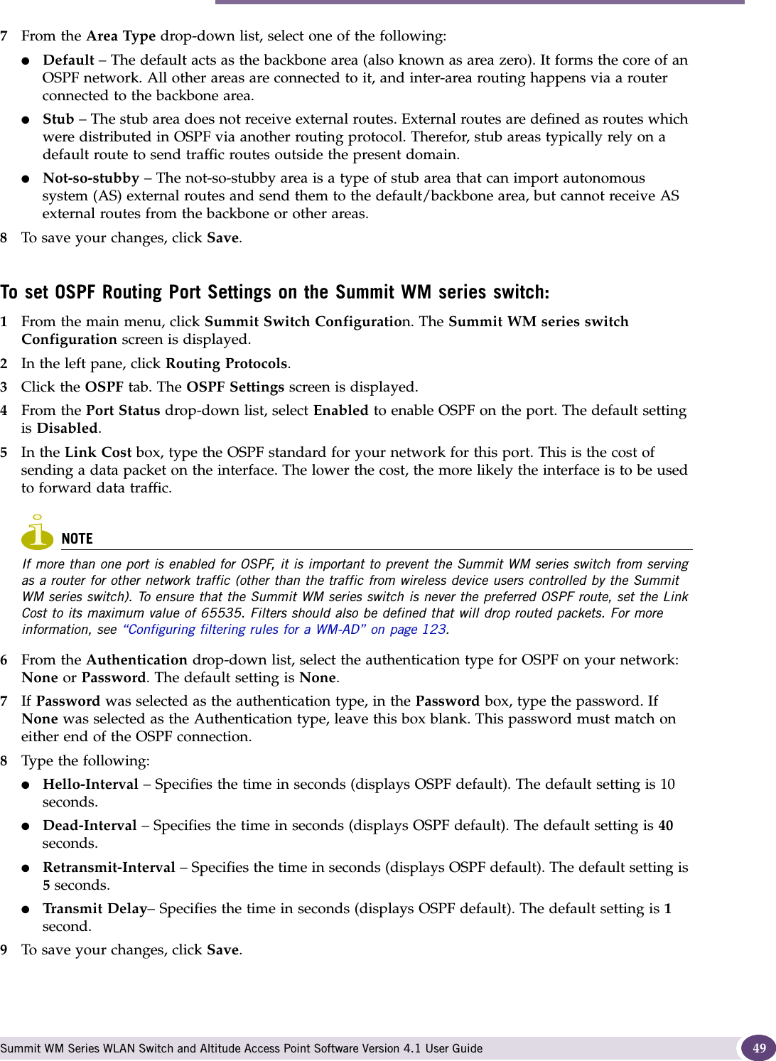 Performing the first-time setup of the Summit WM series switch Summit WM Series WLAN Switch and Altitude Access Point Software Version 4.1 User Guide 497From the Area Type drop-down list, select one of the following:●Default – The default acts as the backbone area (also known as area zero). It forms the core of an OSPF network. All other areas are connected to it, and inter-area routing happens via a router connected to the backbone area.●Stub – The stub area does not receive external routes. External routes are defined as routes which were distributed in OSPF via another routing protocol. Therefor, stub areas typically rely on a default route to send traffic routes outside the present domain.●Not-so-stubby – The not-so-stubby area is a type of stub area that can import autonomous system (AS) external routes and send them to the default/backbone area, but cannot receive AS external routes from the backbone or other areas.8To save your changes, click Save.To set OSPF Routing Port Settings on the Summit WM series switch:1From the main menu, click Summit Switch Configuration. The Summit WM series switch Configuration screen is displayed.2In the left pane, click Routing Protocols.3Click the OSPF tab. The OSPF Settings screen is displayed.4From the Port Status drop-down list, select Enabled to enable OSPF on the port. The default setting is Disabled.5In the Link Cost box, type the OSPF standard for your network for this port. This is the cost of sending a data packet on the interface. The lower the cost, the more likely the interface is to be used to forward data traffic. NOTEIf more than one port is enabled for OSPF, it is important to prevent the Summit WM series switch from serving as a router for other network traffic (other than the traffic from wireless device users controlled by the Summit WM series switch). To ensure that the Summit WM series switch is never the preferred OSPF route, set the Link Cost to its maximum value of 65535. Filters should also be defined that will drop routed packets. For more information, see “Configuring filtering rules for a WM-AD” on page 123. 6From the Authentication drop-down list, select the authentication type for OSPF on your network: None or Password. The default setting is None.7If Password was selected as the authentication type, in the Password box, type the password. If None was selected as the Authentication type, leave this box blank. This password must match on either end of the OSPF connection.8Type the following:●Hello-Interval – Specifies the time in seconds (displays OSPF default). The default setting is 10 seconds.●Dead-Interval – Specifies the time in seconds (displays OSPF default). The default setting is 40 seconds.●Retransmit-Interval – Specifies the time in seconds (displays OSPF default). The default setting is 5 seconds.●Transmit Delay– Specifies the time in seconds (displays OSPF default). The default setting is 1 second.9To save your changes, click Save.