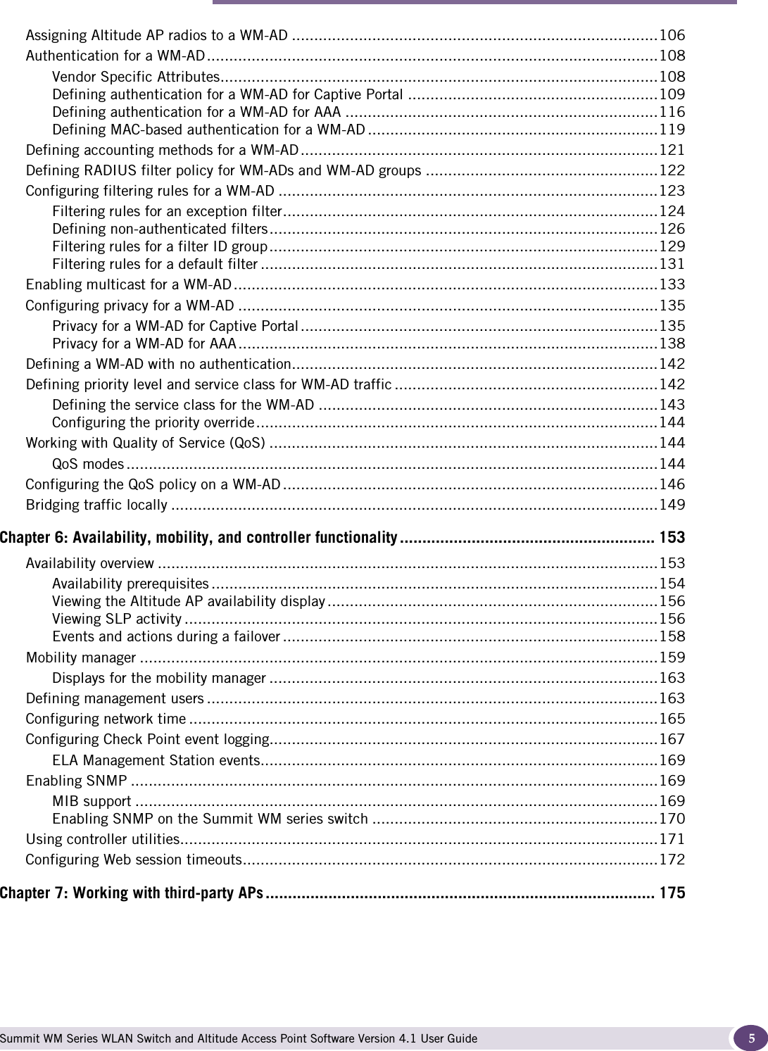 Contents Summit WM Series WLAN Switch and Altitude Access Point Software Version 4.1 User Guide 5Assigning Altitude AP radios to a WM-AD ..................................................................................106Authentication for a WM-AD.....................................................................................................108Vendor Specific Attributes..................................................................................................108Defining authentication for a WM-AD for Captive Portal ........................................................109Defining authentication for a WM-AD for AAA ......................................................................116Defining MAC-based authentication for a WM-AD .................................................................119Defining accounting methods for a WM-AD ................................................................................121Defining RADIUS filter policy for WM-ADs and WM-AD groups ....................................................122Configuring filtering rules for a WM-AD .....................................................................................123Filtering rules for an exception filter....................................................................................124Defining non-authenticated filters.......................................................................................126Filtering rules for a filter ID group.......................................................................................129Filtering rules for a default filter .........................................................................................131Enabling multicast for a WM-AD...............................................................................................133Configuring privacy for a WM-AD ..............................................................................................135Privacy for a WM-AD for Captive Portal ................................................................................135Privacy for a WM-AD for AAA..............................................................................................138Defining a WM-AD with no authentication..................................................................................142Defining priority level and service class for WM-AD traffic ...........................................................142Defining the service class for the WM-AD ............................................................................143Configuring the priority override..........................................................................................144Working with Quality of Service (QoS) .......................................................................................144QoS modes .......................................................................................................................144Configuring the QoS policy on a WM-AD ....................................................................................146Bridging traffic locally .............................................................................................................149Chapter 6: Availability, mobility, and controller functionality ......................................................... 153Availability overview ................................................................................................................153Availability prerequisites ....................................................................................................154Viewing the Altitude AP availability display ..........................................................................156Viewing SLP activity ..........................................................................................................156Events and actions during a failover ....................................................................................158Mobility manager ....................................................................................................................159Displays for the mobility manager .......................................................................................163Defining management users .....................................................................................................163Configuring network time .........................................................................................................165Configuring Check Point event logging.......................................................................................167ELA Management Station events.........................................................................................169Enabling SNMP ......................................................................................................................169MIB support .....................................................................................................................169Enabling SNMP on the Summit WM series switch ................................................................170Using controller utilities...........................................................................................................171Configuring Web session timeouts.............................................................................................172Chapter 7: Working with third-party APs ....................................................................................... 175