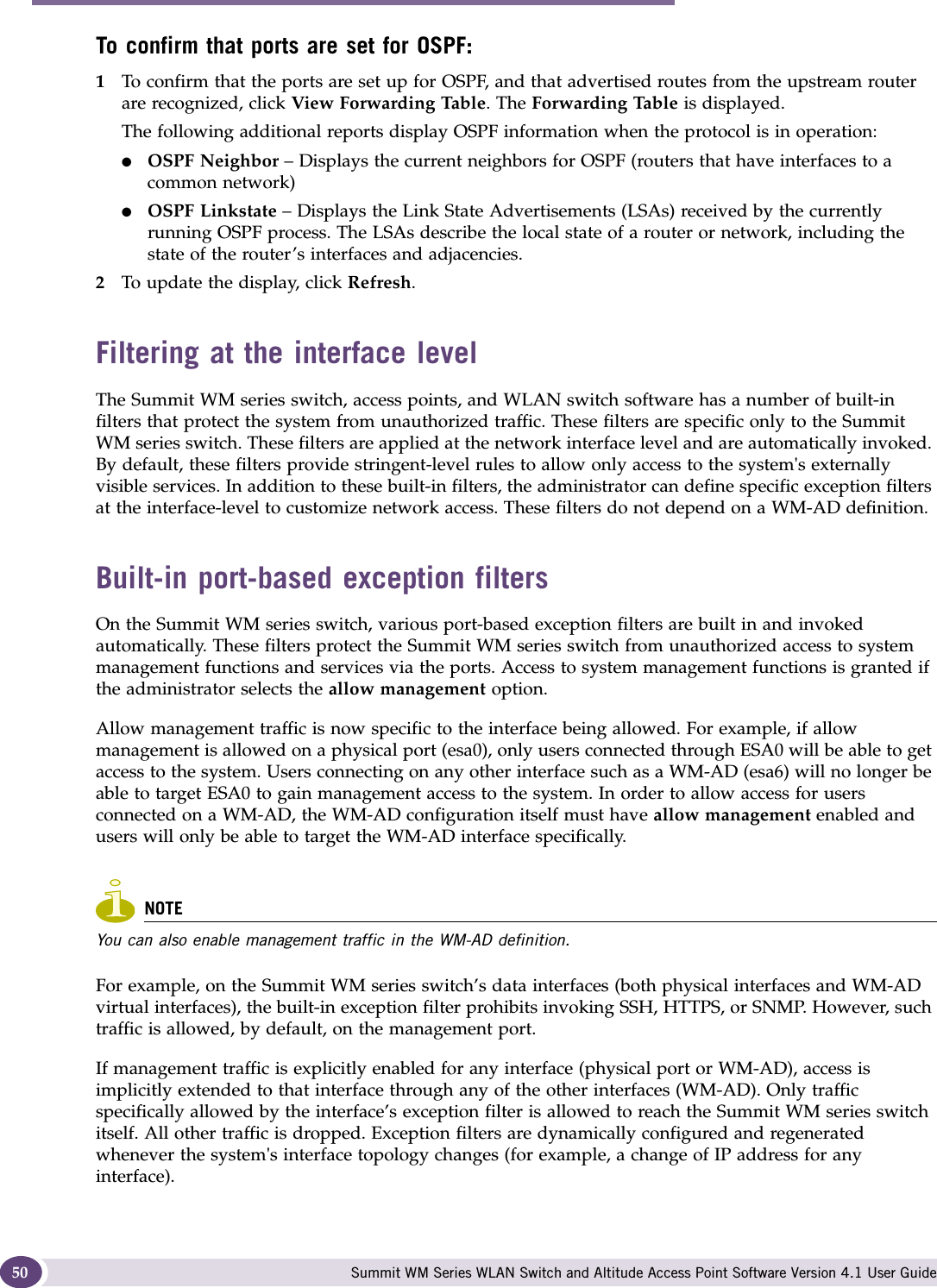 Configuring the Summit WM series switch Summit WM Series WLAN Switch and Altitude Access Point Software Version 4.1 User Guide50To confirm that ports are set for OSPF:1To confirm that the ports are set up for OSPF, and that advertised routes from the upstream router are recognized, click View Forwarding Table. The Forwarding Table is displayed. The following additional reports display OSPF information when the protocol is in operation:●OSPF Neighbor – Displays the current neighbors for OSPF (routers that have interfaces to a common network)●OSPF Linkstate – Displays the Link State Advertisements (LSAs) received by the currently running OSPF process. The LSAs describe the local state of a router or network, including the state of the router’s interfaces and adjacencies.2To update the display, click Refresh.Filtering at the interface levelThe Summit WM series switch, access points, and WLAN switch software has a number of built-in filters that protect the system from unauthorized traffic. These filters are specific only to the Summit WM series switch. These filters are applied at the network interface level and are automatically invoked. By default, these filters provide stringent-level rules to allow only access to the system&apos;s externally visible services. In addition to these built-in filters, the administrator can define specific exception filters at the interface-level to customize network access. These filters do not depend on a WM-AD definition.Built-in port-based exception filtersOn the Summit WM series switch, various port-based exception filters are built in and invoked automatically. These filters protect the Summit WM series switch from unauthorized access to system management functions and services via the ports. Access to system management functions is granted if the administrator selects the allow management option.Allow management traffic is now specific to the interface being allowed. For example, if allow management is allowed on a physical port (esa0), only users connected through ESA0 will be able to get access to the system. Users connecting on any other interface such as a WM-AD (esa6) will no longer be able to target ESA0 to gain management access to the system. In order to allow access for users connected on a WM-AD, the WM-AD configuration itself must have allow management enabled and users will only be able to target the WM-AD interface specifically. NOTEYou can also enable management traffic in the WM-AD definition.For example, on the Summit WM series switch’s data interfaces (both physical interfaces and WM-AD virtual interfaces), the built-in exception filter prohibits invoking SSH, HTTPS, or SNMP. However, such traffic is allowed, by default, on the management port.If management traffic is explicitly enabled for any interface (physical port or WM-AD), access is implicitly extended to that interface through any of the other interfaces (WM-AD). Only traffic specifically allowed by the interface’s exception filter is allowed to reach the Summit WM series switch itself. All other traffic is dropped. Exception filters are dynamically configured and regenerated whenever the system&apos;s interface topology changes (for example, a change of IP address for any interface). 