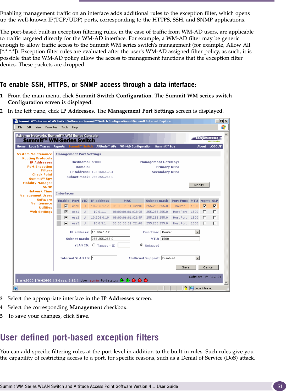 Performing the first-time setup of the Summit WM series switch Summit WM Series WLAN Switch and Altitude Access Point Software Version 4.1 User Guide 51Enabling management traffic on an interface adds additional rules to the exception filter, which opens up the well-known IP(TCP/UDP) ports, corresponding to the HTTPS, SSH, and SNMP applications.The port-based built-in exception filtering rules, in the case of traffic from WM-AD users, are applicable to traffic targeted directly for the WM-AD interface. For example, a WM-AD filter may be generic enough to allow traffic access to the Summit WM series switch&apos;s management (for example, Allow All [*.*.*.*]). Exception filter rules are evaluated after the user&apos;s WM-AD assigned filter policy, as such, it is possible that the WM-AD policy allow the access to management functions that the exception filter denies. These packets are dropped. To enable SSH, HTTPS, or SNMP access through a data interface:1From the main menu, click Summit Switch Configuration. The Summit WM series switch Configuration screen is displayed.2In the left pane, click IP Addresses. The Management Port Settings screen is displayed.3Select the appropriate interface in the IP Addresses screen.4Select the corresponding Management checkbox.5To save your changes, click Save. User defined port-based exception filtersYou can add specific filtering rules at the port level in addition to the built-in rules. Such rules give you the capability of restricting access to a port, for specific reasons, such as a Denial of Service (DoS) attack.