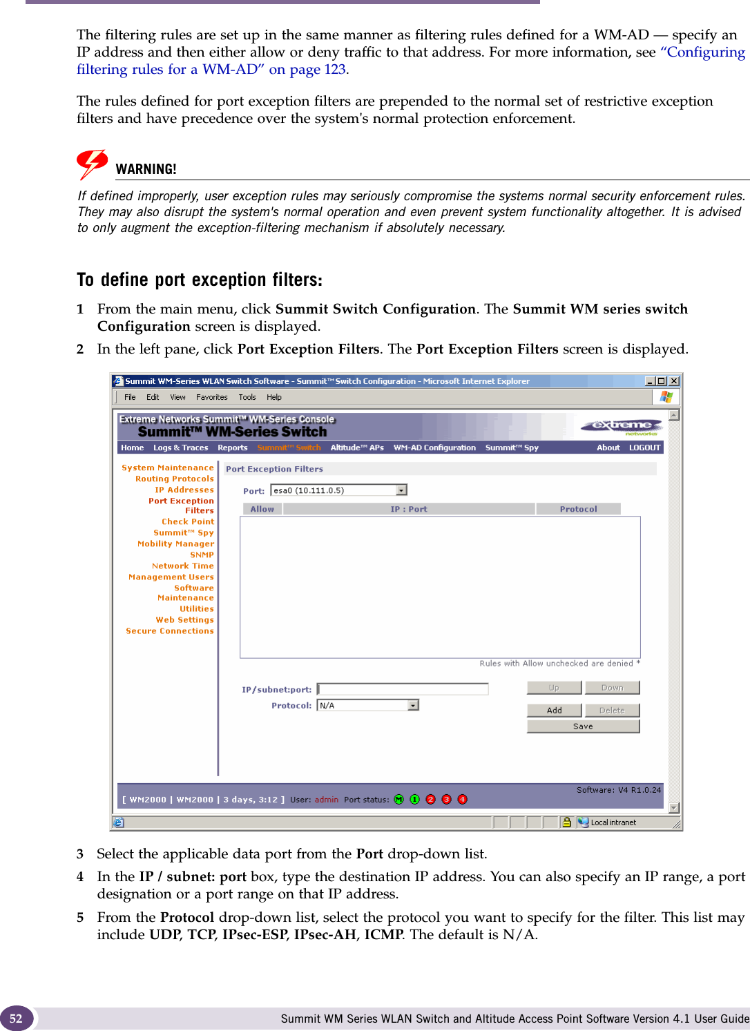 Configuring the Summit WM series switch Summit WM Series WLAN Switch and Altitude Access Point Software Version 4.1 User Guide52The filtering rules are set up in the same manner as filtering rules defined for a WM-AD — specify an IP address and then either allow or deny traffic to that address. For more information, see “Configuring filtering rules for a WM-AD” on page 123.The rules defined for port exception filters are prepended to the normal set of restrictive exception filters and have precedence over the system&apos;s normal protection enforcement. WARNING!If defined improperly, user exception rules may seriously compromise the systems normal security enforcement rules. They may also disrupt the system&apos;s normal operation and even prevent system functionality altogether. It is advised to only augment the exception-filtering mechanism if absolutely necessary.To define port exception filters:1From the main menu, click Summit Switch Configuration. The Summit WM series switch Configuration screen is displayed.2In the left pane, click Port Exception Filters. The Port Exception Filters screen is displayed.3Select the applicable data port from the Port drop-down list.4In the IP / subnet: port box, type the destination IP address. You can also specify an IP range, a port designation or a port range on that IP address.5From the Protocol drop-down list, select the protocol you want to specify for the filter. This list may include UDP, TCP, IPsec-ESP, IPsec-AH, ICMP. The default is N/A.