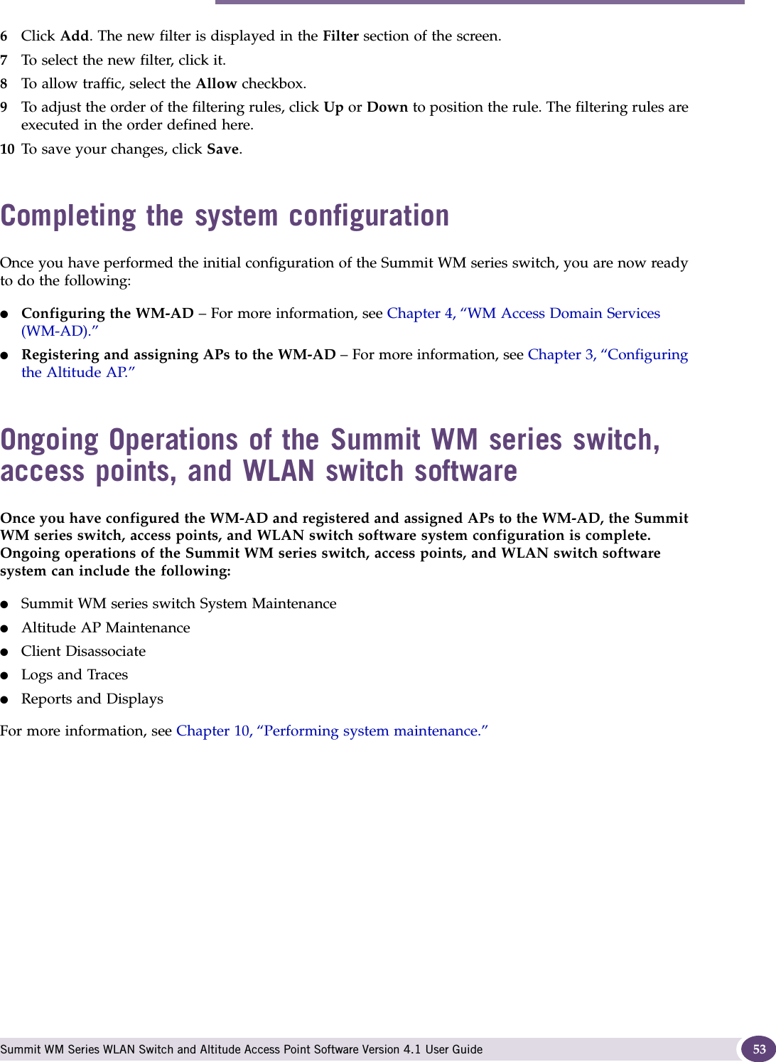 Completing the system configuration Summit WM Series WLAN Switch and Altitude Access Point Software Version 4.1 User Guide 536Click Add. The new filter is displayed in the Filter section of the screen. 7To select the new filter, click it.8To allow traffic, select the Allow checkbox.9To adjust the order of the filtering rules, click Up or Down to position the rule. The filtering rules are executed in the order defined here.10 To save your changes, click Save.Completing the system configuration Once you have performed the initial configuration of the Summit WM series switch, you are now ready to do the following:●Configuring the WM-AD – For more information, see Chapter 4, “WM Access Domain Services (WM-AD).”●Registering and assigning APs to the WM-AD – For more information, see Chapter 3, “Configuring the Altitude AP.”Ongoing Operations of the Summit WM series switch, access points, and WLAN switch softwareOnce you have configured the WM-AD and registered and assigned APs to the WM-AD, the Summit WM series switch, access points, and WLAN switch software system configuration is complete. Ongoing operations of the Summit WM series switch, access points, and WLAN switch software system can include the following:●Summit WM series switch System Maintenance●Altitude AP Maintenance●Client Disassociate●Logs and Traces●Reports and DisplaysFor more information, see Chapter 10, “Performing system maintenance.”