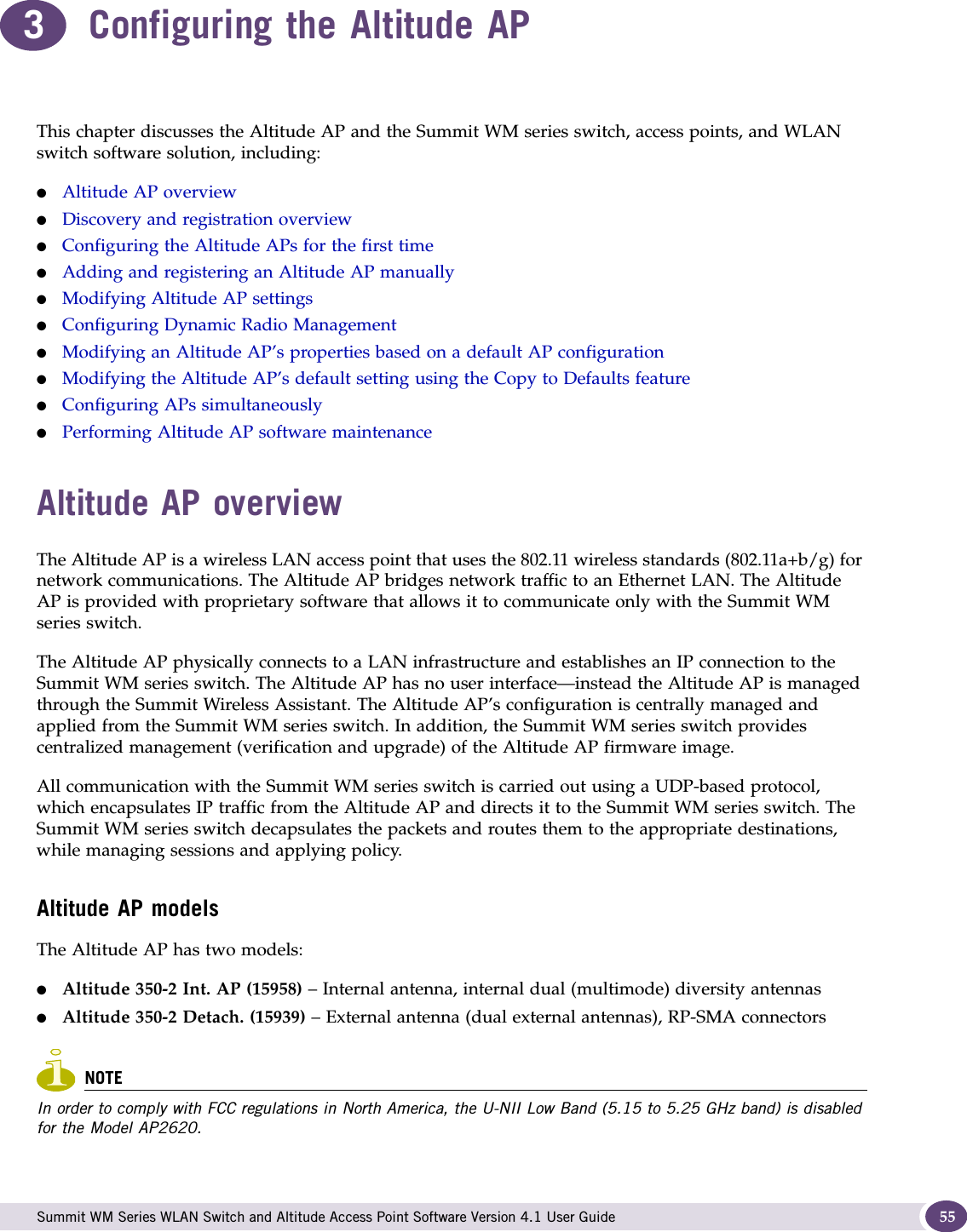  Summit WM Series WLAN Switch and Altitude Access Point Software Version 4.1 User Guide 553Configuring the Altitude APThis chapter discusses the Altitude AP and the Summit WM series switch, access points, and WLAN switch software solution, including:●Altitude AP overview●Discovery and registration overview●Configuring the Altitude APs for the first time●Adding and registering an Altitude AP manually●Modifying Altitude AP settings●Configuring Dynamic Radio Management●Modifying an Altitude AP’s properties based on a default AP configuration●Modifying the Altitude AP’s default setting using the Copy to Defaults feature●Configuring APs simultaneously●Performing Altitude AP software maintenanceAltitude AP overviewThe Altitude AP is a wireless LAN access point that uses the 802.11 wireless standards (802.11a+b/g) for network communications. The Altitude AP bridges network traffic to an Ethernet LAN. The Altitude AP is provided with proprietary software that allows it to communicate only with the Summit WM series switch. The Altitude AP physically connects to a LAN infrastructure and establishes an IP connection to the Summit WM series switch. The Altitude AP has no user interface—instead the Altitude AP is managed through the Summit Wireless Assistant. The Altitude AP’s configuration is centrally managed and applied from the Summit WM series switch. In addition, the Summit WM series switch provides centralized management (verification and upgrade) of the Altitude AP firmware image. All communication with the Summit WM series switch is carried out using a UDP-based protocol, which encapsulates IP traffic from the Altitude AP and directs it to the Summit WM series switch. The Summit WM series switch decapsulates the packets and routes them to the appropriate destinations, while managing sessions and applying policy.Altitude AP modelsThe Altitude AP has two models:●Altitude 350-2 Int. AP (15958) – Internal antenna, internal dual (multimode) diversity antennas●Altitude 350-2 Detach. (15939) – External antenna (dual external antennas), RP-SMA connectorsNOTEIn order to comply with FCC regulations in North America, the U-NII Low Band (5.15 to 5.25 GHz band) is disabled for the Model AP2620.