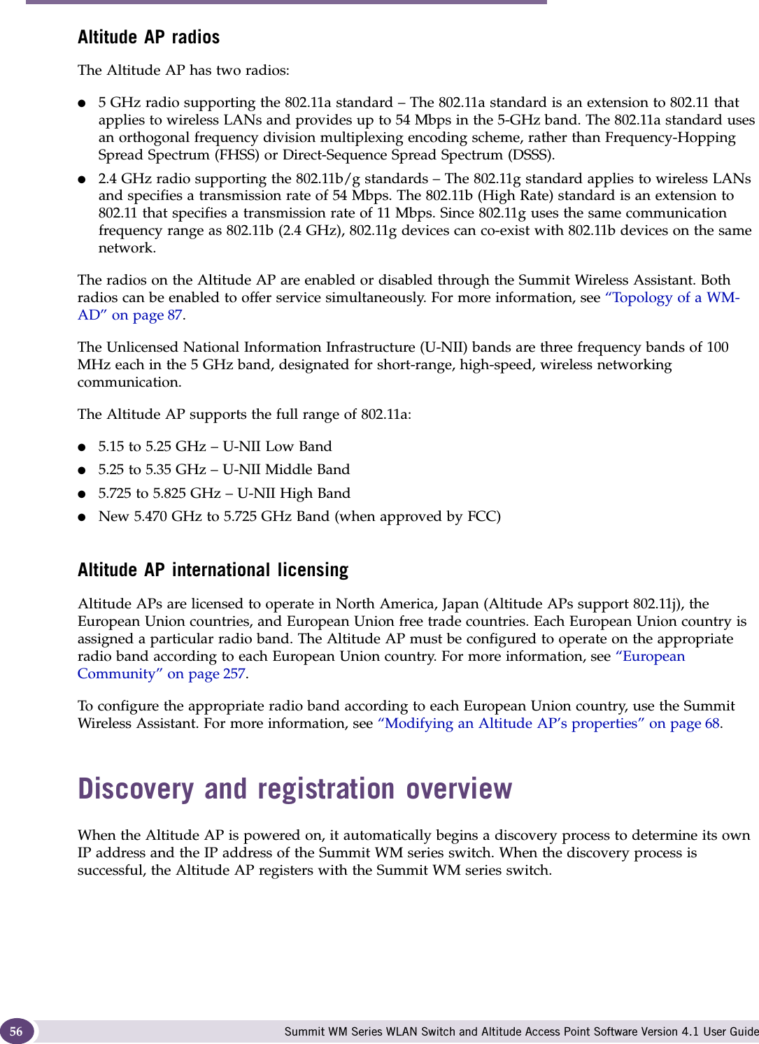 Configuring the Altitude AP Summit WM Series WLAN Switch and Altitude Access Point Software Version 4.1 User Guide56Altitude AP radiosThe Altitude AP has two radios:●5 GHz radio supporting the 802.11a standard – The 802.11a standard is an extension to 802.11 that applies to wireless LANs and provides up to 54 Mbps in the 5-GHz band. The 802.11a standard uses an orthogonal frequency division multiplexing encoding scheme, rather than Frequency-Hopping Spread Spectrum (FHSS) or Direct-Sequence Spread Spectrum (DSSS). ●2.4 GHz radio supporting the 802.11b/g standards – The 802.11g standard applies to wireless LANs and specifies a transmission rate of 54 Mbps. The 802.11b (High Rate) standard is an extension to 802.11 that specifies a transmission rate of 11 Mbps. Since 802.11g uses the same communication frequency range as 802.11b (2.4 GHz), 802.11g devices can co-exist with 802.11b devices on the same network.The radios on the Altitude AP are enabled or disabled through the Summit Wireless Assistant. Both radios can be enabled to offer service simultaneously. For more information, see “Topology of a WM-AD” on page 87.The Unlicensed National Information Infrastructure (U-NII) bands are three frequency bands of 100 MHz each in the 5 GHz band, designated for short-range, high-speed, wireless networking communication. The Altitude AP supports the full range of 802.11a:●5.15 to 5.25 GHz – U-NII Low Band●5.25 to 5.35 GHz – U-NII Middle Band●5.725 to 5.825 GHz – U-NII High Band●New 5.470 GHz to 5.725 GHz Band (when approved by FCC)Altitude AP international licensingAltitude APs are licensed to operate in North America, Japan (Altitude APs support 802.11j), the European Union countries, and European Union free trade countries. Each European Union country is assigned a particular radio band. The Altitude AP must be configured to operate on the appropriate radio band according to each European Union country. For more information, see “European Community” on page 257. To configure the appropriate radio band according to each European Union country, use the Summit Wireless Assistant. For more information, see “Modifying an Altitude AP’s properties” on page 68. Discovery and registration overviewWhen the Altitude AP is powered on, it automatically begins a discovery process to determine its own IP address and the IP address of the Summit WM series switch. When the discovery process is successful, the Altitude AP registers with the Summit WM series switch.