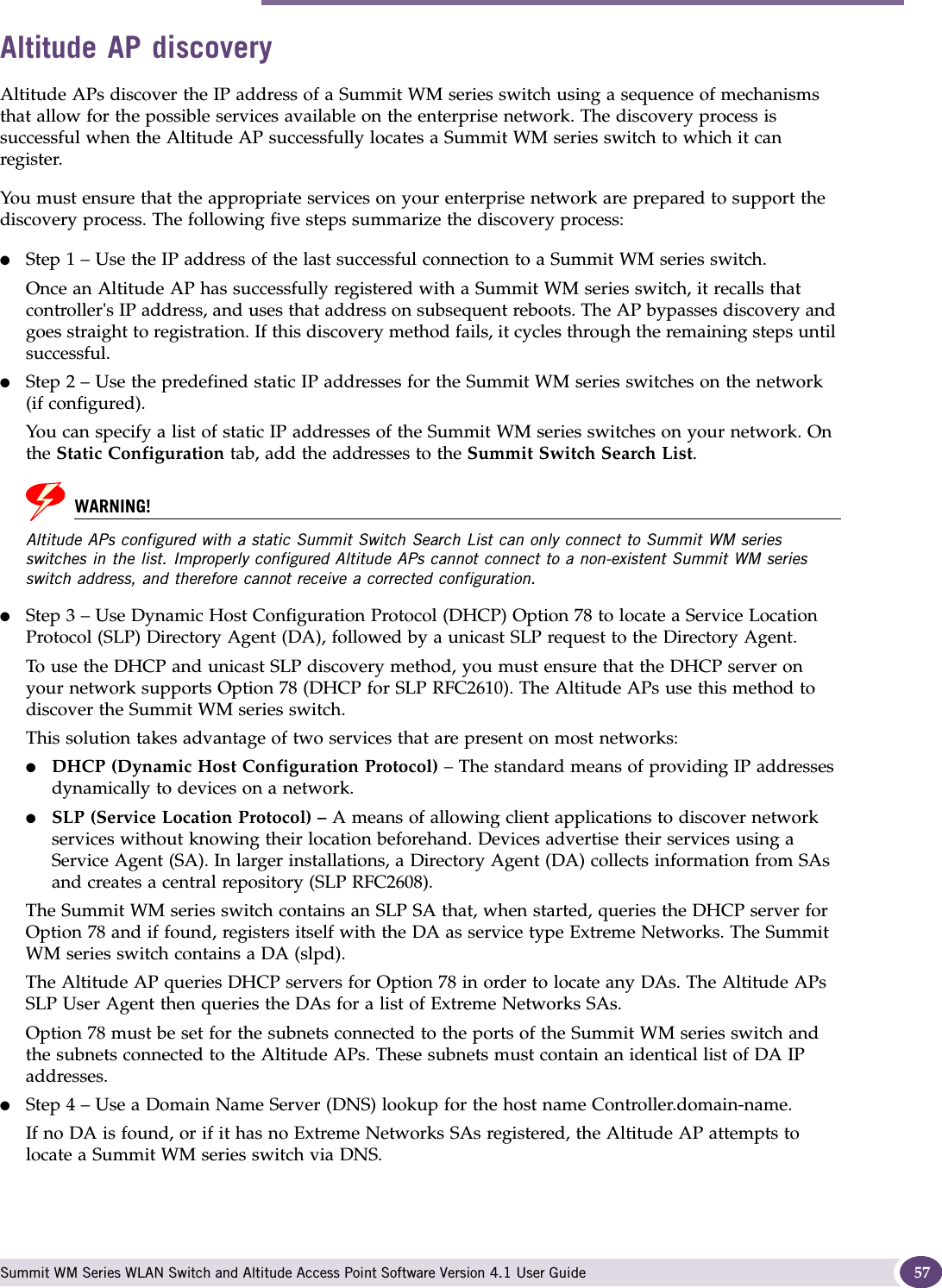 Discovery and registration overview Summit WM Series WLAN Switch and Altitude Access Point Software Version 4.1 User Guide 57Altitude AP discoveryAltitude APs discover the IP address of a Summit WM series switch using a sequence of mechanisms that allow for the possible services available on the enterprise network. The discovery process is successful when the Altitude AP successfully locates a Summit WM series switch to which it can register.You must ensure that the appropriate services on your enterprise network are prepared to support the discovery process. The following five steps summarize the discovery process:●Step 1 – Use the IP address of the last successful connection to a Summit WM series switch.Once an Altitude AP has successfully registered with a Summit WM series switch, it recalls that controller&apos;s IP address, and uses that address on subsequent reboots. The AP bypasses discovery and goes straight to registration. If this discovery method fails, it cycles through the remaining steps until successful.●Step 2 – Use the predefined static IP addresses for the Summit WM series switches on the network (if configured).You can specify a list of static IP addresses of the Summit WM series switches on your network. On the Static Configuration tab, add the addresses to the Summit Switch Search List.WARNING!Altitude APs configured with a static Summit Switch Search List can only connect to Summit WM series switches in the list. Improperly configured Altitude APs cannot connect to a non-existent Summit WM series switch address, and therefore cannot receive a corrected configuration.●Step 3 – Use Dynamic Host Configuration Protocol (DHCP) Option 78 to locate a Service Location Protocol (SLP) Directory Agent (DA), followed by a unicast SLP request to the Directory Agent.To use the DHCP and unicast SLP discovery method, you must ensure that the DHCP server on your network supports Option 78 (DHCP for SLP RFC2610). The Altitude APs use this method to discover the Summit WM series switch.This solution takes advantage of two services that are present on most networks: ●DHCP (Dynamic Host Configuration Protocol) – The standard means of providing IP addresses dynamically to devices on a network. ●SLP (Service Location Protocol) – A means of allowing client applications to discover network services without knowing their location beforehand. Devices advertise their services using a Service Agent (SA). In larger installations, a Directory Agent (DA) collects information from SAs and creates a central repository (SLP RFC2608).The Summit WM series switch contains an SLP SA that, when started, queries the DHCP server for Option 78 and if found, registers itself with the DA as service type Extreme Networks. The Summit WM series switch contains a DA (slpd). The Altitude AP queries DHCP servers for Option 78 in order to locate any DAs. The Altitude APs SLP User Agent then queries the DAs for a list of Extreme Networks SAs. Option 78 must be set for the subnets connected to the ports of the Summit WM series switch and the subnets connected to the Altitude APs. These subnets must contain an identical list of DA IP addresses.●Step 4 – Use a Domain Name Server (DNS) lookup for the host name Controller.domain-name.If no DA is found, or if it has no Extreme Networks SAs registered, the Altitude AP attempts to locate a Summit WM series switch via DNS. 