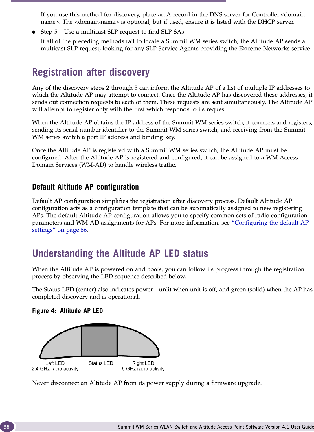 Configuring the Altitude AP Summit WM Series WLAN Switch and Altitude Access Point Software Version 4.1 User Guide58If you use this method for discovery, place an A record in the DNS server for Controller.&lt;domain-name&gt;. The &lt;domain-name&gt; is optional, but if used, ensure it is listed with the DHCP server. ●Step 5 – Use a multicast SLP request to find SLP SAsIf all of the preceding methods fail to locate a Summit WM series switch, the Altitude AP sends a multicast SLP request, looking for any SLP Service Agents providing the Extreme Networks service.Registration after discoveryAny of the discovery steps 2 through 5 can inform the Altitude AP of a list of multiple IP addresses to which the Altitude AP may attempt to connect. Once the Altitude AP has discovered these addresses, it sends out connection requests to each of them. These requests are sent simultaneously. The Altitude AP will attempt to register only with the first which responds to its request.When the Altitude AP obtains the IP address of the Summit WM series switch, it connects and registers, sending its serial number identifier to the Summit WM series switch, and receiving from the Summit WM series switch a port IP address and binding key. Once the Altitude AP is registered with a Summit WM series switch, the Altitude AP must be configured. After the Altitude AP is registered and configured, it can be assigned to a WM Access Domain Services (WM-AD) to handle wireless traffic.Default Altitude AP configurationDefault AP configuration simplifies the registration after discovery process. Default Altitude AP configuration acts as a configuration template that can be automatically assigned to new registering APs. The default Altitude AP configuration allows you to specify common sets of radio configuration parameters and WM-AD assignments for APs. For more information, see “Configuring the default AP settings” on page 66. Understanding the Altitude AP LED statusWhen the Altitude AP is powered on and boots, you can follow its progress through the registration process by observing the LED sequence described below. The Status LED (center) also indicates power—unlit when unit is off, and green (solid) when the AP has completed discovery and is operational.Figure 4: Altitude AP LEDNever disconnect an Altitude AP from its power supply during a firmware upgrade.