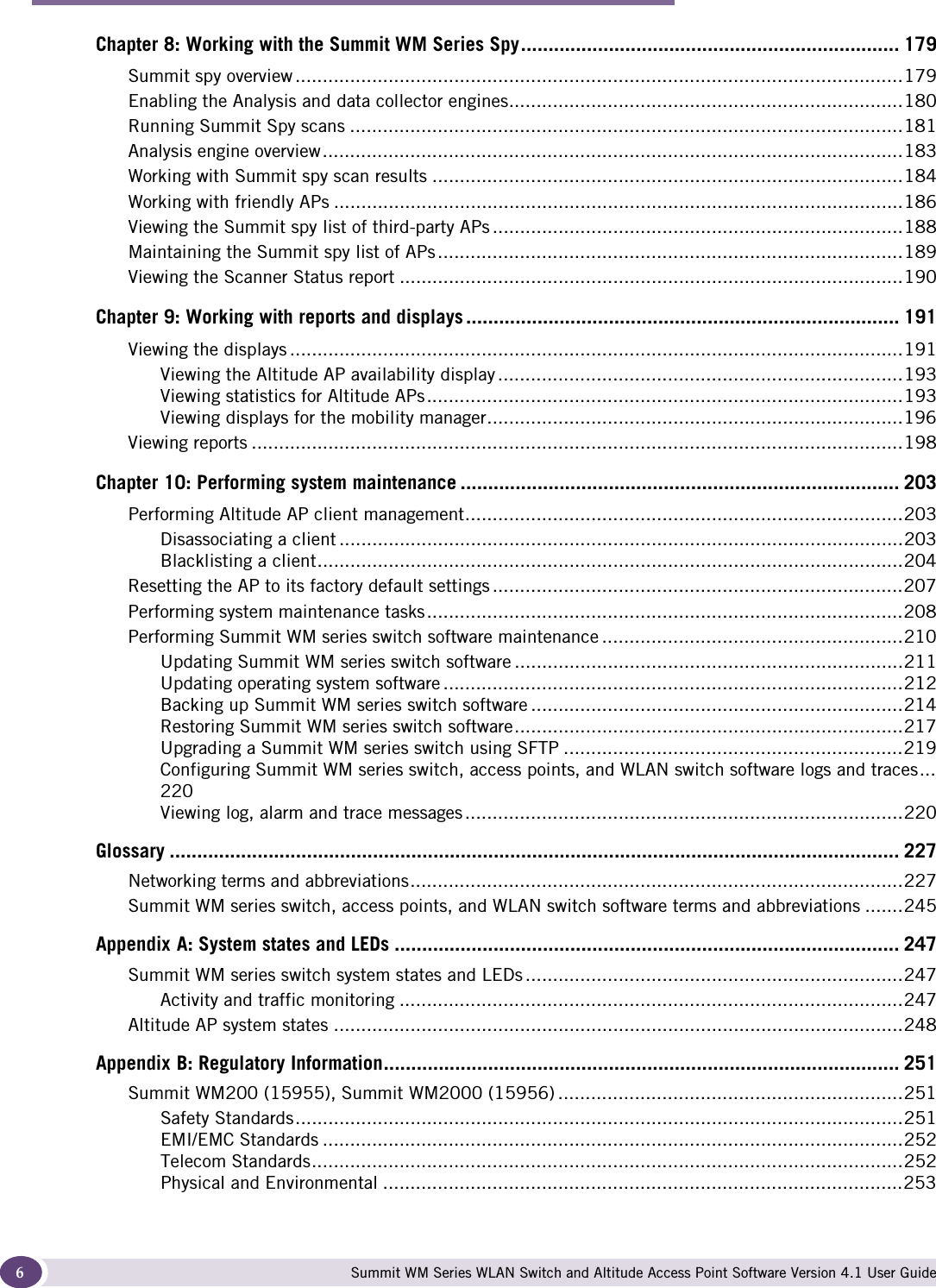  ContentsSummit WM Series WLAN Switch and Altitude Access Point Software Version 4.1 User Guide6Chapter 8: Working with the Summit WM Series Spy..................................................................... 179Summit spy overview ...............................................................................................................179Enabling the Analysis and data collector engines........................................................................180Running Summit Spy scans .....................................................................................................181Analysis engine overview..........................................................................................................183Working with Summit spy scan results ......................................................................................184Working with friendly APs ........................................................................................................186Viewing the Summit spy list of third-party APs ...........................................................................188Maintaining the Summit spy list of APs.....................................................................................189Viewing the Scanner Status report ............................................................................................190Chapter 9: Working with reports and displays ............................................................................... 191Viewing the displays ................................................................................................................191Viewing the Altitude AP availability display ..........................................................................193Viewing statistics for Altitude APs.......................................................................................193Viewing displays for the mobility manager............................................................................196Viewing reports .......................................................................................................................198Chapter 10: Performing system maintenance ................................................................................ 203Performing Altitude AP client management................................................................................203Disassociating a client .......................................................................................................203Blacklisting a client...........................................................................................................204Resetting the AP to its factory default settings ...........................................................................207Performing system maintenance tasks.......................................................................................208Performing Summit WM series switch software maintenance .......................................................210Updating Summit WM series switch software .......................................................................211Updating operating system software ....................................................................................212Backing up Summit WM series switch software ....................................................................214Restoring Summit WM series switch software.......................................................................217Upgrading a Summit WM series switch using SFTP ..............................................................219Configuring Summit WM series switch, access points, and WLAN switch software logs and traces...220Viewing log, alarm and trace messages ................................................................................220Glossary ..................................................................................................................................... 227Networking terms and abbreviations..........................................................................................227Summit WM series switch, access points, and WLAN switch software terms and abbreviations .......245Appendix A: System states and LEDs ............................................................................................ 247Summit WM series switch system states and LEDs .....................................................................247Activity and traffic monitoring ............................................................................................247Altitude AP system states ........................................................................................................248Appendix B: Regulatory Information..............................................................................................251Summit WM200 (15955), Summit WM2000 (15956) ...............................................................251Safety Standards...............................................................................................................251EMI/EMC Standards ..........................................................................................................252Telecom Standards............................................................................................................252Physical and Environmental ...............................................................................................253