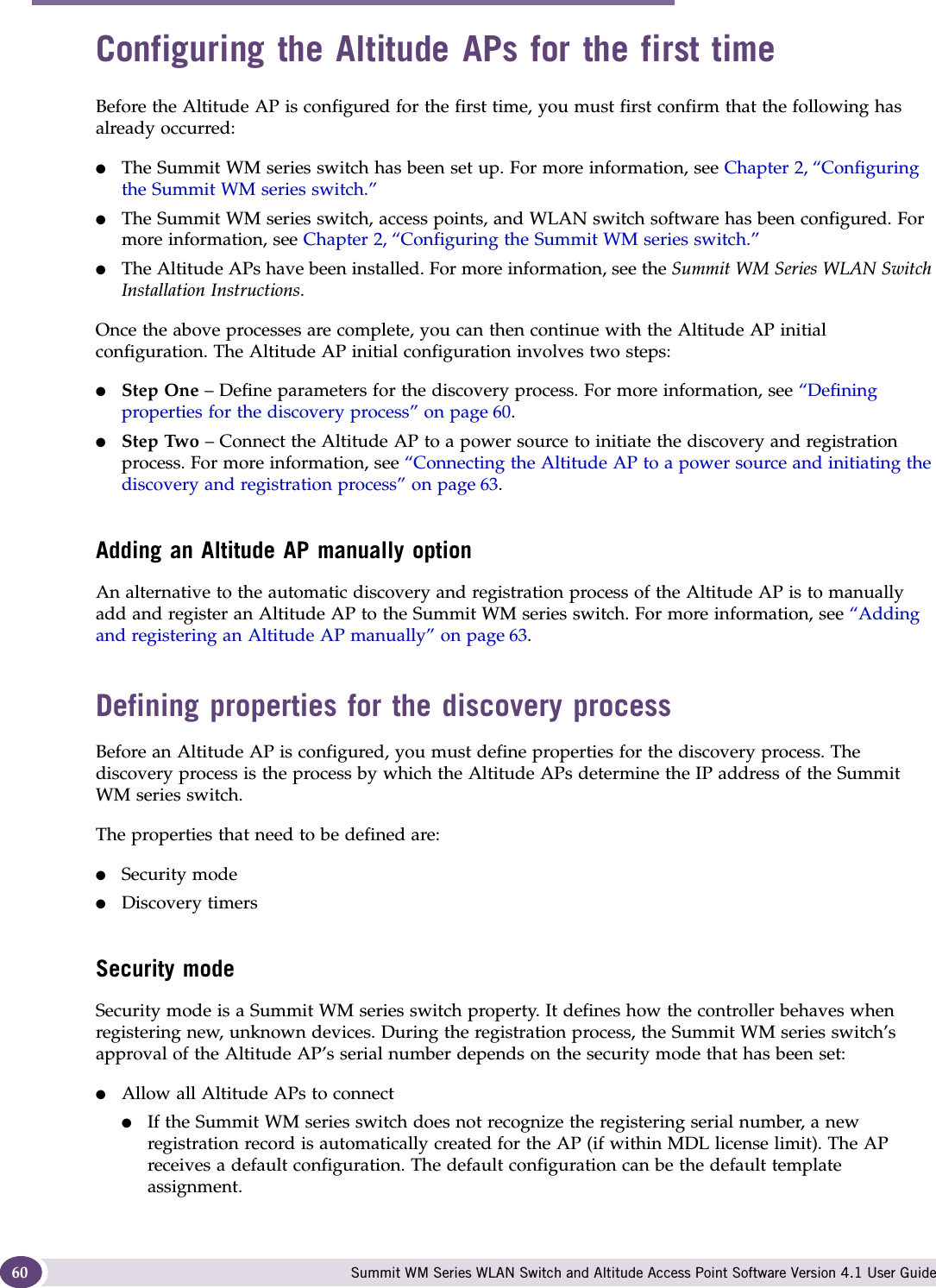 Configuring the Altitude AP Summit WM Series WLAN Switch and Altitude Access Point Software Version 4.1 User Guide60Configuring the Altitude APs for the first timeBefore the Altitude AP is configured for the first time, you must first confirm that the following has already occurred:●The Summit WM series switch has been set up. For more information, see Chapter 2, “Configuring the Summit WM series switch.”●The Summit WM series switch, access points, and WLAN switch software has been configured. For more information, see Chapter 2, “Configuring the Summit WM series switch.”●The Altitude APs have been installed. For more information, see the Summit WM Series WLAN Switch Installation Instructions.Once the above processes are complete, you can then continue with the Altitude AP initial configuration. The Altitude AP initial configuration involves two steps:●Step One – Define parameters for the discovery process. For more information, see “Defining properties for the discovery process” on page 60.●Step Two – Connect the Altitude AP to a power source to initiate the discovery and registration process. For more information, see “Connecting the Altitude AP to a power source and initiating the discovery and registration process” on page 63.Adding an Altitude AP manually optionAn alternative to the automatic discovery and registration process of the Altitude AP is to manually add and register an Altitude AP to the Summit WM series switch. For more information, see “Adding and registering an Altitude AP manually” on page 63.Defining properties for the discovery processBefore an Altitude AP is configured, you must define properties for the discovery process. The discovery process is the process by which the Altitude APs determine the IP address of the Summit WM series switch. The properties that need to be defined are:●Security mode●Discovery timersSecurity modeSecurity mode is a Summit WM series switch property. It defines how the controller behaves when registering new, unknown devices. During the registration process, the Summit WM series switch’s approval of the Altitude AP’s serial number depends on the security mode that has been set:●Allow all Altitude APs to connect●If the Summit WM series switch does not recognize the registering serial number, a new registration record is automatically created for the AP (if within MDL license limit). The AP receives a default configuration. The default configuration can be the default template assignment. 