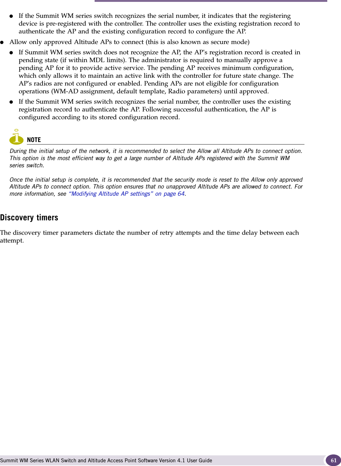 Configuring the Altitude APs for the first time Summit WM Series WLAN Switch and Altitude Access Point Software Version 4.1 User Guide 61●If the Summit WM series switch recognizes the serial number, it indicates that the registering device is pre-registered with the controller. The controller uses the existing registration record to authenticate the AP and the existing configuration record to configure the AP. ●Allow only approved Altitude APs to connect (this is also known as secure mode)●If Summit WM series switch does not recognize the AP, the AP&apos;s registration record is created in pending state (if within MDL limits). The administrator is required to manually approve a pending AP for it to provide active service. The pending AP receives minimum configuration, which only allows it to maintain an active link with the controller for future state change. The AP&apos;s radios are not configured or enabled. Pending APs are not eligible for configuration operations (WM-AD assignment, default template, Radio parameters) until approved. ●If the Summit WM series switch recognizes the serial number, the controller uses the existing registration record to authenticate the AP. Following successful authentication, the AP is configured according to its stored configuration record.NOTEDuring the initial setup of the network, it is recommended to select the Allow all Altitude APs to connect option. This option is the most efficient way to get a large number of Altitude APs registered with the Summit WM series switch.Once the initial setup is complete, it is recommended that the security mode is reset to the Allow only approved Altitude APs to connect option. This option ensures that no unapproved Altitude APs are allowed to connect. For more information, see “Modifying Altitude AP settings” on page 64. Discovery timersThe discovery timer parameters dictate the number of retry attempts and the time delay between each attempt.