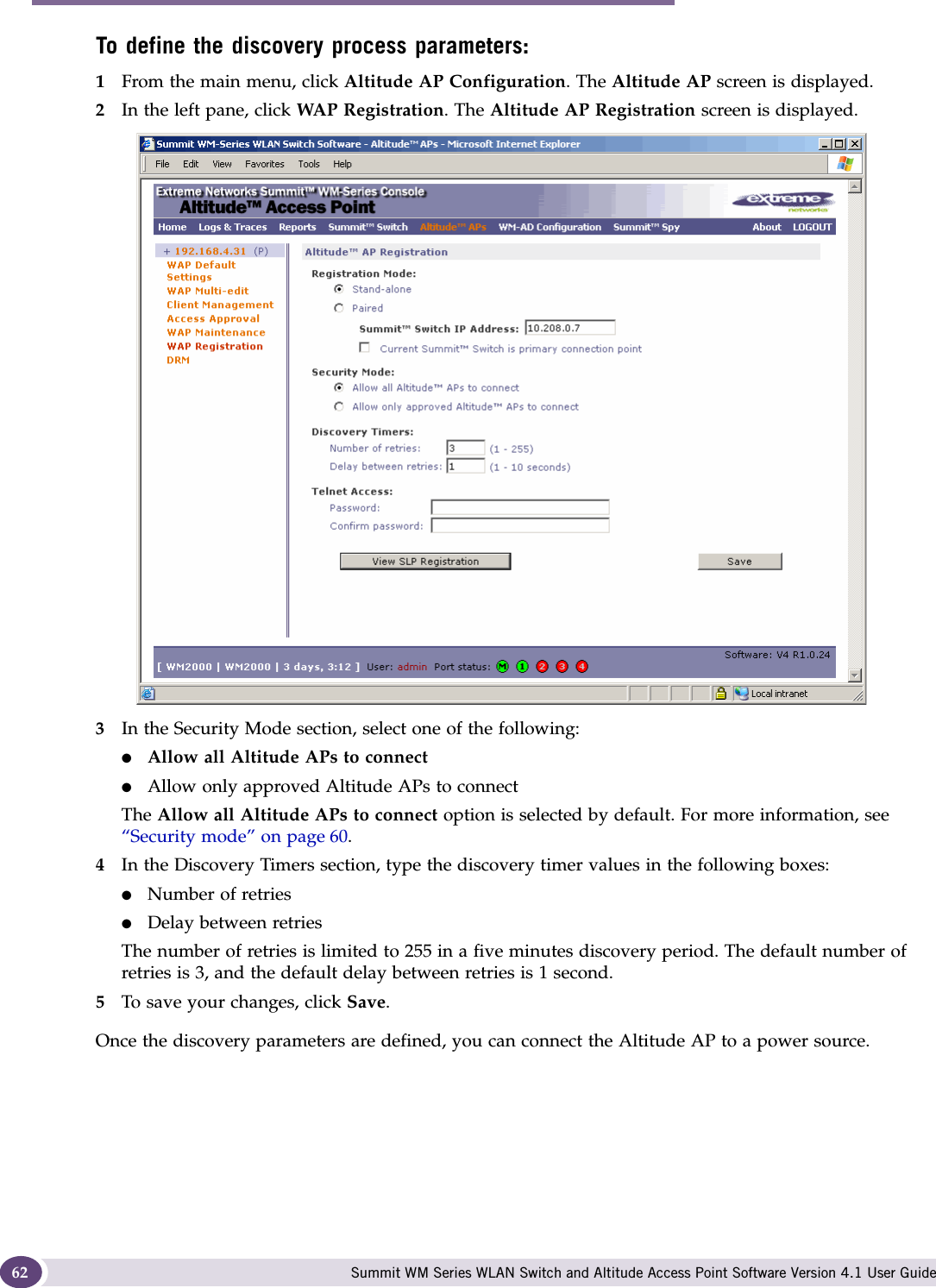 Configuring the Altitude AP Summit WM Series WLAN Switch and Altitude Access Point Software Version 4.1 User Guide62To define the discovery process parameters: 1From the main menu, click Altitude AP Configuration. The Altitude AP screen is displayed.2In the left pane, click WAP Registration. The Altitude AP Registration screen is displayed.3In the Security Mode section, select one of the following:●Allow all Altitude APs to connect ●Allow only approved Altitude APs to connectThe Allow all Altitude APs to connect option is selected by default. For more information, see “Security mode” on page 60. 4In the Discovery Timers section, type the discovery timer values in the following boxes:●Number of retries●Delay between retriesThe number of retries is limited to 255 in a five minutes discovery period. The default number of retries is 3, and the default delay between retries is 1 second.5To save your changes, click Save.Once the discovery parameters are defined, you can connect the Altitude AP to a power source.