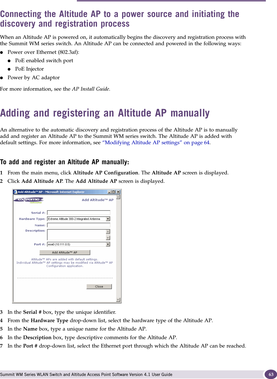 Adding and registering an Altitude AP manually Summit WM Series WLAN Switch and Altitude Access Point Software Version 4.1 User Guide 63Connecting the Altitude AP to a power source and initiating the discovery and registration processWhen an Altitude AP is powered on, it automatically begins the discovery and registration process with the Summit WM series switch. An Altitude AP can be connected and powered in the following ways:●Power over Ethernet (802.3af): ●PoE enabled switch port●PoE Injector ●Power by AC adaptorFor more information, see the AP Install Guide.Adding and registering an Altitude AP manuallyAn alternative to the automatic discovery and registration process of the Altitude AP is to manually add and register an Altitude AP to the Summit WM series switch. The Altitude AP is added with default settings. For more information, see “Modifying Altitude AP settings” on page 64. To add and register an Altitude AP manually:1From the main menu, click Altitude AP Configuration. The Altitude AP screen is displayed.2Click Add Altitude AP. The Add Altitude AP screen is displayed. 3In the Serial # box, type the unique identifier.4From the Hardware Type drop-down list, select the hardware type of the Altitude AP.5In the Name box, type a unique name for the Altitude AP.6In the Description box, type descriptive comments for the Altitude AP.7In the Port # drop-down list, select the Ethernet port through which the Altitude AP can be reached.