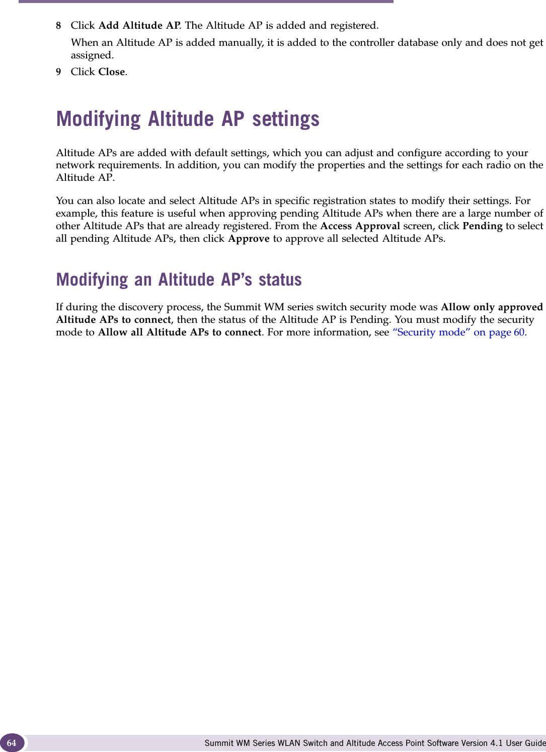 Configuring the Altitude AP Summit WM Series WLAN Switch and Altitude Access Point Software Version 4.1 User Guide648Click Add Altitude AP. The Altitude AP is added and registered.When an Altitude AP is added manually, it is added to the controller database only and does not get assigned.9Click Close.Modifying Altitude AP settingsAltitude APs are added with default settings, which you can adjust and configure according to your network requirements. In addition, you can modify the properties and the settings for each radio on the Altitude AP. You can also locate and select Altitude APs in specific registration states to modify their settings. For example, this feature is useful when approving pending Altitude APs when there are a large number of other Altitude APs that are already registered. From the Access Approval screen, click Pending to select all pending Altitude APs, then click Approve to approve all selected Altitude APs. Modifying an Altitude AP’s statusIf during the discovery process, the Summit WM series switch security mode was Allow only approved Altitude APs to connect, then the status of the Altitude AP is Pending. You must modify the security mode to Allow all Altitude APs to connect. For more information, see “Security mode” on page 60. 