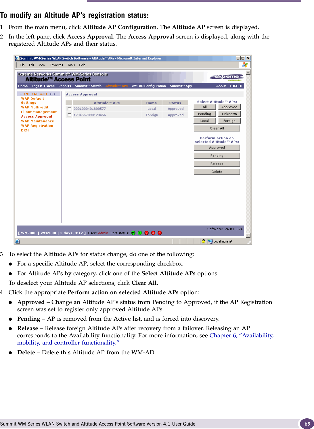 Modifying Altitude AP settings Summit WM Series WLAN Switch and Altitude Access Point Software Version 4.1 User Guide 65To modify an Altitude AP&apos;s registration status:1From the main menu, click Altitude AP Configuration. The Altitude AP screen is displayed.2In the left pane, click Access Approval. The Access Approval screen is displayed, along with the registered Altitude APs and their status. 3To select the Altitude APs for status change, do one of the following:●For a specific Altitude AP, select the corresponding checkbox.●For Altitude APs by category, click one of the Select Altitude APs options.To deselect your Altitude AP selections, click Clear All. 4Click the appropriate Perform action on selected Altitude APs option:●Approved – Change an Altitude AP&apos;s status from Pending to Approved, if the AP Registration screen was set to register only approved Altitude APs.●Pending – AP is removed from the Active list, and is forced into discovery.●Release – Release foreign Altitude APs after recovery from a failover. Releasing an AP corresponds to the Availability functionality. For more information, see Chapter 6, “Availability, mobility, and controller functionality.”●Delete – Delete this Altitude AP from the WM-AD.