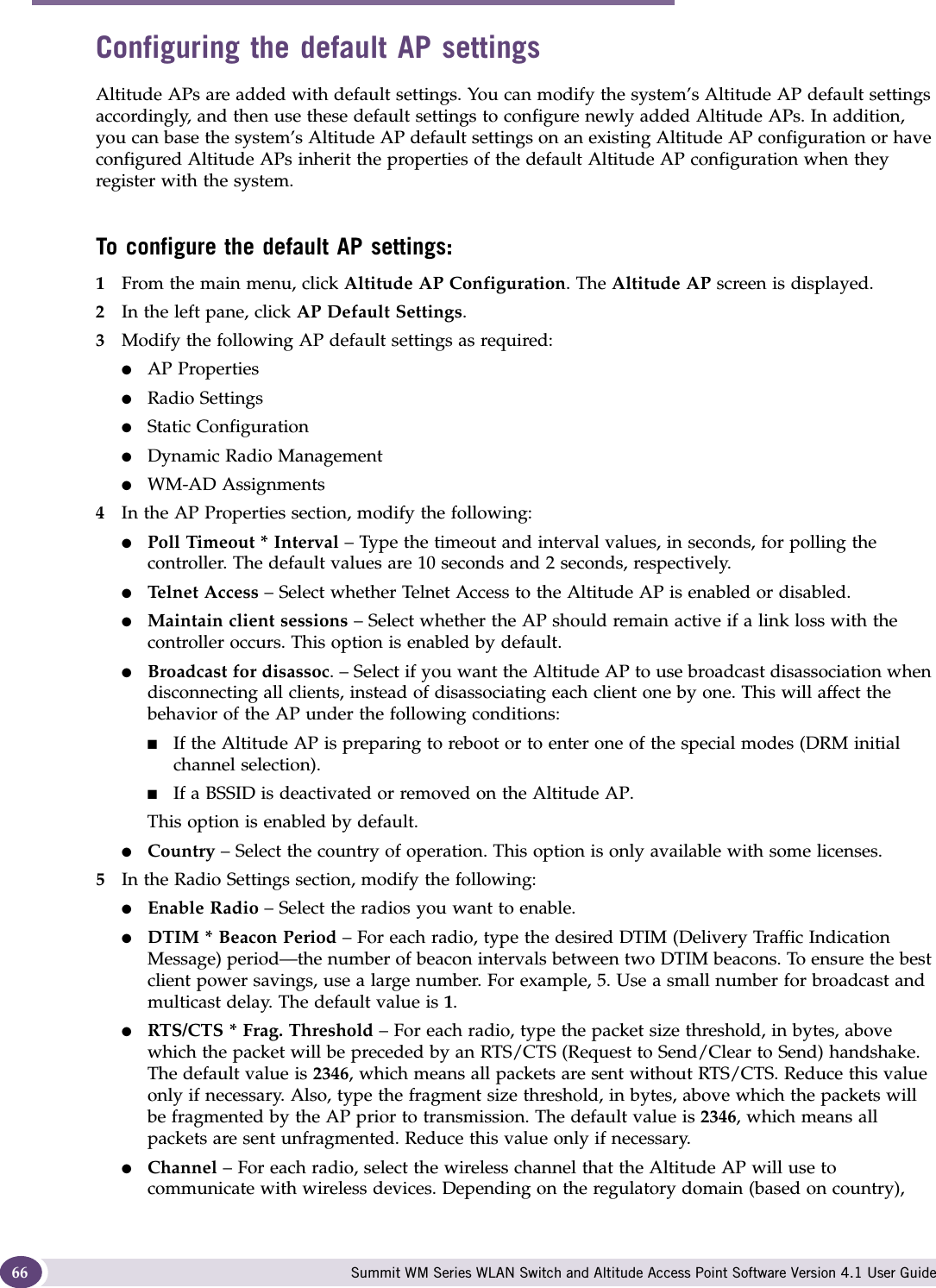 Configuring the Altitude AP Summit WM Series WLAN Switch and Altitude Access Point Software Version 4.1 User Guide66Configuring the default AP settingsAltitude APs are added with default settings. You can modify the system’s Altitude AP default settings accordingly, and then use these default settings to configure newly added Altitude APs. In addition, you can base the system’s Altitude AP default settings on an existing Altitude AP configuration or have configured Altitude APs inherit the properties of the default Altitude AP configuration when they register with the system.To configure the default AP settings:1From the main menu, click Altitude AP Configuration. The Altitude AP screen is displayed.2In the left pane, click AP Default Settings.3Modify the following AP default settings as required:●AP Properties●Radio Settings●Static Configuration●Dynamic Radio Management●WM-AD Assignments4In the AP Properties section, modify the following:●Poll Timeout * Interval – Type the timeout and interval values, in seconds, for polling the controller. The default values are 10 seconds and 2 seconds, respectively.●Telnet Access – Select whether Telnet Access to the Altitude AP is enabled or disabled.●Maintain client sessions – Select whether the AP should remain active if a link loss with the controller occurs. This option is enabled by default.●Broadcast for disassoc. – Select if you want the Altitude AP to use broadcast disassociation when disconnecting all clients, instead of disassociating each client one by one. This will affect the behavior of the AP under the following conditions: ■If the Altitude AP is preparing to reboot or to enter one of the special modes (DRM initial channel selection). ■If a BSSID is deactivated or removed on the Altitude AP.This option is enabled by default.●Country – Select the country of operation. This option is only available with some licenses. 5In the Radio Settings section, modify the following:●Enable Radio – Select the radios you want to enable.●DTIM * Beacon Period – For each radio, type the desired DTIM (Delivery Traffic Indication Message) period—the number of beacon intervals between two DTIM beacons. To ensure the best client power savings, use a large number. For example, 5. Use a small number for broadcast and multicast delay. The default value is 1.●RTS/CTS * Frag. Threshold – For each radio, type the packet size threshold, in bytes, above which the packet will be preceded by an RTS/CTS (Request to Send/Clear to Send) handshake. The default value is 2346, which means all packets are sent without RTS/CTS. Reduce this value only if necessary. Also, type the fragment size threshold, in bytes, above which the packets will be fragmented by the AP prior to transmission. The default value is 2346, which means all packets are sent unfragmented. Reduce this value only if necessary.●Channel – For each radio, select the wireless channel that the Altitude AP will use to communicate with wireless devices. Depending on the regulatory domain (based on country), 