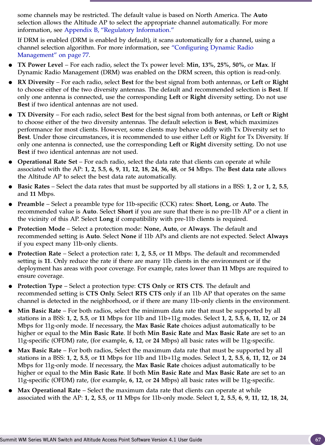 Modifying Altitude AP settings Summit WM Series WLAN Switch and Altitude Access Point Software Version 4.1 User Guide 67some channels may be restricted. The default value is based on North America. The Auto selection allows the Altitude AP to select the appropriate channel automatically. For more information, see Appendix B, “Regulatory Information.”If DRM is enabled (DRM is enabled by default), it scans automatically for a channel, using a channel selection algorithm. For more information, see “Configuring Dynamic Radio Management” on page 77. ●TX Power Level – For each radio, select the Tx power level: Min, 13%, 25%, 50%, or Max. If Dynamic Radio Management (DRM) was enabled on the DRM screen, this option is read-only.●RX Diversity – For each radio, select Best for the best signal from both antennas, or Left or Right to choose either of the two diversity antennas. The default and recommended selection is Best. If only one antenna is connected, use the corresponding Left or Right diversity setting. Do not use Best if two identical antennas are not used.●TX Diversity – For each radio, select Best for the best signal from both antennas, or Left or Right to choose either of the two diversity antennas. The default selection is Best, which maximizes performance for most clients. However, some clients may behave oddly with Tx Diversity set to Best. Under those circumstances, it is recommended to use either Left or Right for Tx Diversity. If only one antenna is connected, use the corresponding Left or Right diversity setting. Do not use Best if two identical antennas are not used.●Operational Rate Set – For each radio, select the data rate that clients can operate at while associated with the AP: 1, 2, 5.5, 6, 9, 11, 12, 18, 24, 36, 48, or 54 Mbps. The Best data rate allows the Altitude AP to select the best data rate automatically.●Basic Rates – Select the data rates that must be supported by all stations in a BSS: 1, 2 or 1, 2, 5.5, and 11 Mbps.●Preamble – Select a preamble type for 11b-specific (CCK) rates: Short, Long, or Auto. The recommended value is Auto. Select Short if you are sure that there is no pre-11b AP or a client in the vicinity of this AP. Select Long if compatibility with pre-11b clients is required.●Protection Mode – Select a protection mode: None, Auto, or Always. The default and recommended setting is Auto. Select None if 11b APs and clients are not expected. Select Always if you expect many 11b-only clients.●Protection Rate – Select a protection rate: 1, 2, 5.5, or 11 Mbps. The default and recommended setting is 11. Only reduce the rate if there are many 11b clients in the environment or if the deployment has areas with poor coverage. For example, rates lower than 11 Mbps are required to ensure coverage.●Protection Type – Select a protection type: CTS Only or RTS CTS. The default and recommended setting is CTS Only. Select RTS CTS only if an 11b AP that operates on the same channel is detected in the neighborhood, or if there are many 11b-only clients in the environment.●Min Basic Rate – For both radios, select the minimum data rate that must be supported by all stations in a BSS: 1, 2, 5.5, or 11 Mbps for 11b and 11b+11g modes. Select 1, 2, 5.5, 6, 11, 12, or 24 Mbps for 11g-only mode. If necessary, the Max Basic Rate choices adjust automatically to be higher or equal to the Min Basic Rate. If both Min Basic Rate and Max Basic Rate are set to an 11g-specific (OFDM) rate, (for example, 6, 12, or 24 Mbps) all basic rates will be 11g-specific.●Max Basic Rate – For both radios, Select the maximum data rate that must be supported by all stations in a BSS: 1, 2, 5.5, or 11 Mbps for 11b and 11b+11g modes. Select 1, 2, 5.5, 6, 11, 12, or 24 Mbps for 11g-only mode. If necessary, the Max Basic Rate choices adjust automatically to be higher or equal to the Min Basic Rate. If both Min Basic Rate and Max Basic Rate are set to an 11g-specific (OFDM) rate, (for example, 6, 12, or 24 Mbps) all basic rates will be 11g-specific.●Max Operational Rate – Select the maximum data rate that clients can operate at while associated with the AP: 1, 2, 5.5, or 11 Mbps for 11b-only mode. Select 1, 2, 5.5, 6, 9, 11, 12, 18, 24, 