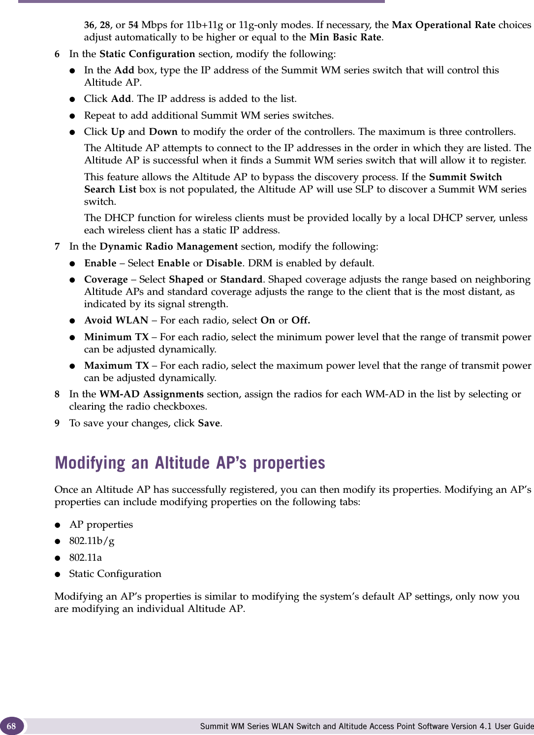 Configuring the Altitude AP Summit WM Series WLAN Switch and Altitude Access Point Software Version 4.1 User Guide6836, 28, or 54 Mbps for 11b+11g or 11g-only modes. If necessary, the Max Operational Rate choices adjust automatically to be higher or equal to the Min Basic Rate.6In the Static Configuration section, modify the following:●In the Add box, type the IP address of the Summit WM series switch that will control this Altitude AP.●Click Add. The IP address is added to the list. ●Repeat to add additional Summit WM series switches.●Click Up and Down to modify the order of the controllers. The maximum is three controllers.The Altitude AP attempts to connect to the IP addresses in the order in which they are listed. The Altitude AP is successful when it finds a Summit WM series switch that will allow it to register.This feature allows the Altitude AP to bypass the discovery process. If the Summit Switch Search List box is not populated, the Altitude AP will use SLP to discover a Summit WM series switch.The DHCP function for wireless clients must be provided locally by a local DHCP server, unless each wireless client has a static IP address.7In the Dynamic Radio Management section, modify the following:●Enable – Select Enable or Disable. DRM is enabled by default.●Coverage – Select Shaped or Standard. Shaped coverage adjusts the range based on neighboring Altitude APs and standard coverage adjusts the range to the client that is the most distant, as indicated by its signal strength.●Avoid WLAN – For each radio, select On or Off.●Minimum TX – For each radio, select the minimum power level that the range of transmit power can be adjusted dynamically.●Maximum TX – For each radio, select the maximum power level that the range of transmit power can be adjusted dynamically.8In the WM-AD Assignments section, assign the radios for each WM-AD in the list by selecting or clearing the radio checkboxes.9To save your changes, click Save.Modifying an Altitude AP’s propertiesOnce an Altitude AP has successfully registered, you can then modify its properties. Modifying an AP’s properties can include modifying properties on the following tabs:●AP properties●802.11b/g●802.11a●Static ConfigurationModifying an AP’s properties is similar to modifying the system’s default AP settings, only now you are modifying an individual Altitude AP. 