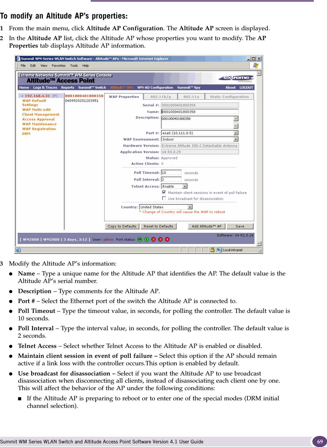 Modifying Altitude AP settings Summit WM Series WLAN Switch and Altitude Access Point Software Version 4.1 User Guide 69To modify an Altitude AP’s properties:1From the main menu, click Altitude AP Configuration. The Altitude AP screen is displayed.2In the Altitude AP list, click the Altitude AP whose properties you want to modify. The AP Properties tab displays Altitude AP information.3Modify the Altitude AP’s information:●Name – Type a unique name for the Altitude AP that identifies the AP. The default value is the Altitude AP’s serial number. ●Description – Type comments for the Altitude AP. ●Port # – Select the Ethernet port of the switch the Altitude AP is connected to.●Poll Timeout – Type the timeout value, in seconds, for polling the controller. The default value is 10 seconds. ●Poll Interval – Type the interval value, in seconds, for polling the controller. The default value is 2 seconds. ●Telnet Access – Select whether Telnet Access to the Altitude AP is enabled or disabled.●Maintain client session in event of poll failure – Select this option if the AP should remain active if a link loss with the controller occurs.This option is enabled by default. ●Use broadcast for disassociation – Select if you want the Altitude AP to use broadcast disassociation when disconnecting all clients, instead of disassociating each client one by one. This will affect the behavior of the AP under the following conditions: ■If the Altitude AP is preparing to reboot or to enter one of the special modes (DRM initial channel selection). 