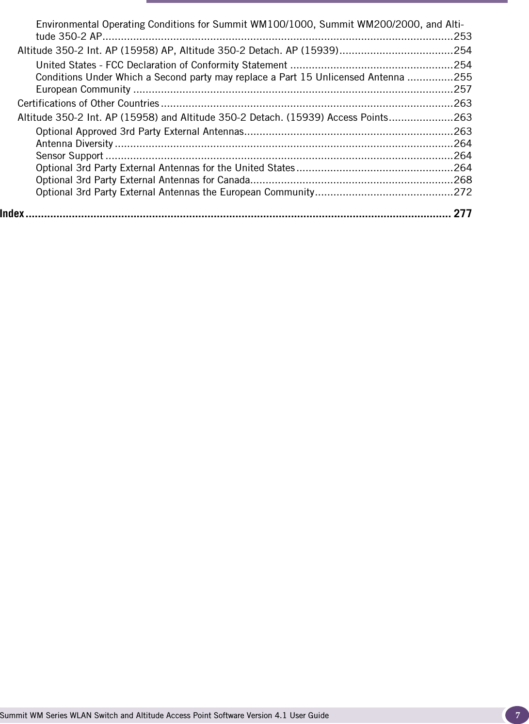 Contents Summit WM Series WLAN Switch and Altitude Access Point Software Version 4.1 User Guide 7Environmental Operating Conditions for Summit WM100/1000, Summit WM200/2000, and Alti-tude 350-2 AP..................................................................................................................253Altitude 350-2 Int. AP (15958) AP, Altitude 350-2 Detach. AP (15939).....................................254United States - FCC Declaration of Conformity Statement .....................................................254Conditions Under Which a Second party may replace a Part 15 Unlicensed Antenna ...............255European Community ........................................................................................................257Certifications of Other Countries ...............................................................................................263Altitude 350-2 Int. AP (15958) and Altitude 350-2 Detach. (15939) Access Points.....................263Optional Approved 3rd Party External Antennas....................................................................263Antenna Diversity ..............................................................................................................264Sensor Support .................................................................................................................264Optional 3rd Party External Antennas for the United States ...................................................264Optional 3rd Party External Antennas for Canada..................................................................268Optional 3rd Party External Antennas the European Community.............................................272Index .......................................................................................................................................... 277