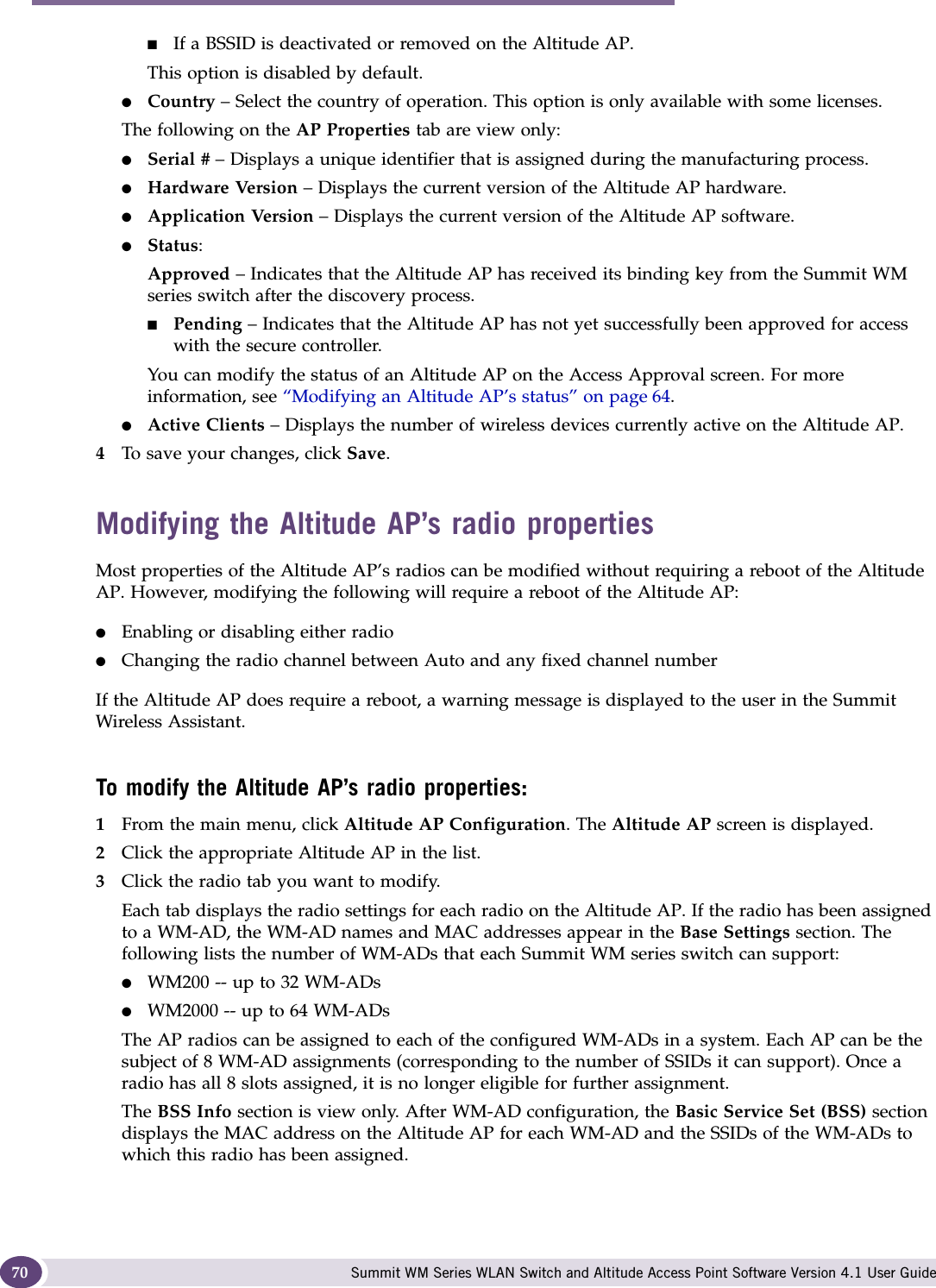 Configuring the Altitude AP Summit WM Series WLAN Switch and Altitude Access Point Software Version 4.1 User Guide70■If a BSSID is deactivated or removed on the Altitude AP.This option is disabled by default.●Country – Select the country of operation. This option is only available with some licenses.The following on the AP Properties tab are view only:●Serial # – Displays a unique identifier that is assigned during the manufacturing process.●Hardware Version – Displays the current version of the Altitude AP hardware.●Application Version – Displays the current version of the Altitude AP software.●Status: Approved – Indicates that the Altitude AP has received its binding key from the Summit WM series switch after the discovery process.■Pending – Indicates that the Altitude AP has not yet successfully been approved for access with the secure controller. You can modify the status of an Altitude AP on the Access Approval screen. For more information, see “Modifying an Altitude AP’s status” on page 64.●Active Clients – Displays the number of wireless devices currently active on the Altitude AP.4To save your changes, click Save.Modifying the Altitude AP’s radio propertiesMost properties of the Altitude AP’s radios can be modified without requiring a reboot of the Altitude AP. However, modifying the following will require a reboot of the Altitude AP:●Enabling or disabling either radio●Changing the radio channel between Auto and any fixed channel numberIf the Altitude AP does require a reboot, a warning message is displayed to the user in the Summit Wireless Assistant.To modify the Altitude AP’s radio properties:1From the main menu, click Altitude AP Configuration. The Altitude AP screen is displayed. 2Click the appropriate Altitude AP in the list.3Click the radio tab you want to modify.Each tab displays the radio settings for each radio on the Altitude AP. If the radio has been assigned to a WM-AD, the WM-AD names and MAC addresses appear in the Base Settings section. The following lists the number of WM-ADs that each Summit WM series switch can support: ●WM200 -- up to 32 WM-ADs ●WM2000 -- up to 64 WM-ADs The AP radios can be assigned to each of the configured WM-ADs in a system. Each AP can be the subject of 8 WM-AD assignments (corresponding to the number of SSIDs it can support). Once a radio has all 8 slots assigned, it is no longer eligible for further assignment.The BSS Info section is view only. After WM-AD configuration, the Basic Service Set (BSS) section displays the MAC address on the Altitude AP for each WM-AD and the SSIDs of the WM-ADs to which this radio has been assigned.