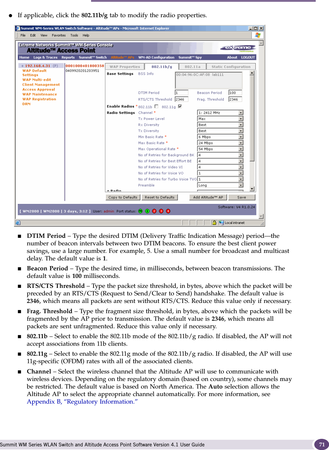 Modifying Altitude AP settings Summit WM Series WLAN Switch and Altitude Access Point Software Version 4.1 User Guide 71●If applicable, click the 802.11b/g tab to modify the radio properties.■DTIM Period – Type the desired DTIM (Delivery Traffic Indication Message) period—the number of beacon intervals between two DTIM beacons. To ensure the best client power savings, use a large number. For example, 5. Use a small number for broadcast and multicast delay. The default value is 1.■Beacon Period – Type the desired time, in milliseconds, between beacon transmissions. The default value is 100 milliseconds.■RTS/CTS Threshold – Type the packet size threshold, in bytes, above which the packet will be preceded by an RTS/CTS (Request to Send/Clear to Send) handshake. The default value is 2346, which means all packets are sent without RTS/CTS. Reduce this value only if necessary.■Frag. Threshold – Type the fragment size threshold, in bytes, above which the packets will be fragmented by the AP prior to transmission. The default value is 2346, which means all packets are sent unfragmented. Reduce this value only if necessary.■802.11b – Select to enable the 802.11b mode of the 802.11b/g radio. If disabled, the AP will not accept associations from 11b clients.■802.11g – Select to enable the 802.11g mode of the 802.11b/g radio. If disabled, the AP will use 11g-specific (OFDM) rates with all of the associated clients.■Channel – Select the wireless channel that the Altitude AP will use to communicate with wireless devices. Depending on the regulatory domain (based on country), some channels may be restricted. The default value is based on North America. The Auto selection allows the Altitude AP to select the appropriate channel automatically. For more information, see Appendix B, “Regulatory Information.”