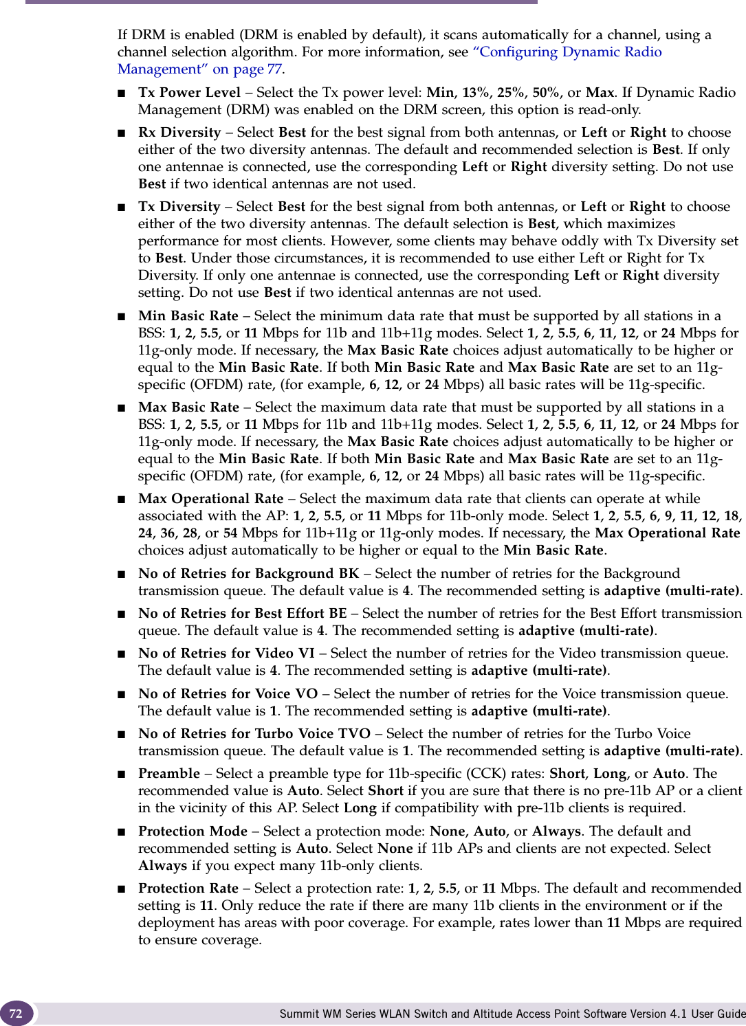 Configuring the Altitude AP Summit WM Series WLAN Switch and Altitude Access Point Software Version 4.1 User Guide72If DRM is enabled (DRM is enabled by default), it scans automatically for a channel, using a channel selection algorithm. For more information, see “Configuring Dynamic Radio Management” on page 77. ■Tx Power Level – Select the Tx power level: Min, 13%, 25%, 50%, or Max. If Dynamic Radio Management (DRM) was enabled on the DRM screen, this option is read-only.■Rx Diversity – Select Best for the best signal from both antennas, or Left or Right to choose either of the two diversity antennas. The default and recommended selection is Best. If only one antennae is connected, use the corresponding Left or Right diversity setting. Do not use Best if two identical antennas are not used.■Tx Diversity – Select Best for the best signal from both antennas, or Left or Right to choose either of the two diversity antennas. The default selection is Best, which maximizes performance for most clients. However, some clients may behave oddly with Tx Diversity set to Best. Under those circumstances, it is recommended to use either Left or Right for Tx Diversity. If only one antennae is connected, use the corresponding Left or Right diversity setting. Do not use Best if two identical antennas are not used.■Min Basic Rate – Select the minimum data rate that must be supported by all stations in a BSS: 1, 2, 5.5, or 11 Mbps for 11b and 11b+11g modes. Select 1, 2, 5.5, 6, 11, 12, or 24 Mbps for 11g-only mode. If necessary, the Max Basic Rate choices adjust automatically to be higher or equal to the Min Basic Rate. If both Min Basic Rate and Max Basic Rate are set to an 11g-specific (OFDM) rate, (for example, 6, 12, or 24 Mbps) all basic rates will be 11g-specific.■Max Basic Rate – Select the maximum data rate that must be supported by all stations in a BSS: 1, 2, 5.5, or 11 Mbps for 11b and 11b+11g modes. Select 1, 2, 5.5, 6, 11, 12, or 24 Mbps for 11g-only mode. If necessary, the Max Basic Rate choices adjust automatically to be higher or equal to the Min Basic Rate. If both Min Basic Rate and Max Basic Rate are set to an 11g-specific (OFDM) rate, (for example, 6, 12, or 24 Mbps) all basic rates will be 11g-specific.■Max Operational Rate – Select the maximum data rate that clients can operate at while associated with the AP: 1, 2, 5.5, or 11 Mbps for 11b-only mode. Select 1, 2, 5.5, 6, 9, 11, 12, 18, 24, 36, 28, or 54 Mbps for 11b+11g or 11g-only modes. If necessary, the Max Operational Rate choices adjust automatically to be higher or equal to the Min Basic Rate.■No of Retries for Background BK – Select the number of retries for the Background transmission queue. The default value is 4. The recommended setting is adaptive (multi-rate).■No of Retries for Best Effort BE – Select the number of retries for the Best Effort transmission queue. The default value is 4. The recommended setting is adaptive (multi-rate).■No of Retries for Video VI – Select the number of retries for the Video transmission queue. The default value is 4. The recommended setting is adaptive (multi-rate).■No of Retries for Voice VO – Select the number of retries for the Voice transmission queue. The default value is 1. The recommended setting is adaptive (multi-rate).■No of Retries for Turbo Voice TVO – Select the number of retries for the Turbo Voice transmission queue. The default value is 1. The recommended setting is adaptive (multi-rate).■Preamble – Select a preamble type for 11b-specific (CCK) rates: Short, Long, or Auto. The recommended value is Auto. Select Short if you are sure that there is no pre-11b AP or a client in the vicinity of this AP. Select Long if compatibility with pre-11b clients is required.■Protection Mode – Select a protection mode: None, Auto, or Always. The default and recommended setting is Auto. Select None if 11b APs and clients are not expected. Select Always if you expect many 11b-only clients.■Protection Rate – Select a protection rate: 1, 2, 5.5, or 11 Mbps. The default and recommended setting is 11. Only reduce the rate if there are many 11b clients in the environment or if the deployment has areas with poor coverage. For example, rates lower than 11 Mbps are required to ensure coverage. 