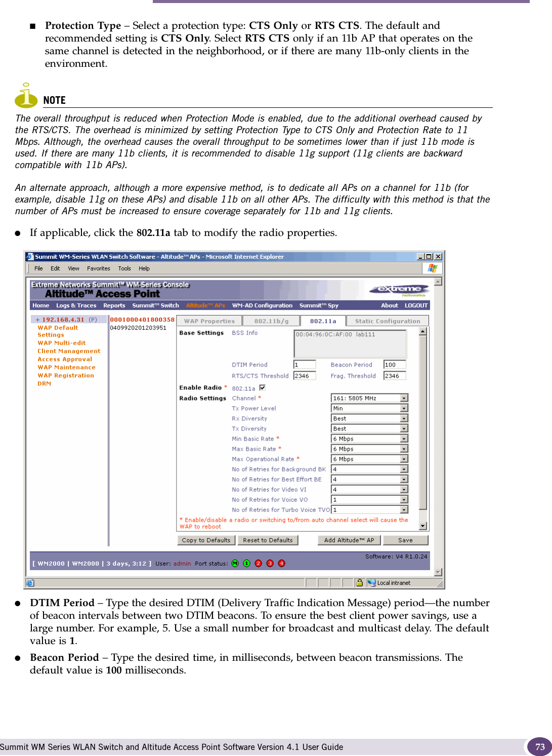 Modifying Altitude AP settings Summit WM Series WLAN Switch and Altitude Access Point Software Version 4.1 User Guide 73■Protection Type – Select a protection type: CTS Only or RTS CTS. The default and recommended setting is CTS Only. Select RTS CTS only if an 11b AP that operates on the same channel is detected in the neighborhood, or if there are many 11b-only clients in the environment.NOTEThe overall throughput is reduced when Protection Mode is enabled, due to the additional overhead caused by the RTS/CTS. The overhead is minimized by setting Protection Type to CTS Only and Protection Rate to 11 Mbps. Although, the overhead causes the overall throughput to be sometimes lower than if just 11b mode is used. If there are many 11b clients, it is recommended to disable 11g support (11g clients are backward compatible with 11b APs).An alternate approach, although a more expensive method, is to dedicate all APs on a channel for 11b (for example, disable 11g on these APs) and disable 11b on all other APs. The difficulty with this method is that the number of APs must be increased to ensure coverage separately for 11b and 11g clients.●If applicable, click the 802.11a tab to modify the radio properties.●DTIM Period – Type the desired DTIM (Delivery Traffic Indication Message) period—the number of beacon intervals between two DTIM beacons. To ensure the best client power savings, use a large number. For example, 5. Use a small number for broadcast and multicast delay. The default value is 1.●Beacon Period – Type the desired time, in milliseconds, between beacon transmissions. The default value is 100 milliseconds.