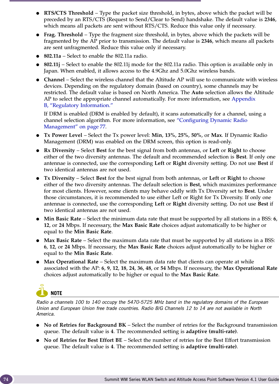 Configuring the Altitude AP Summit WM Series WLAN Switch and Altitude Access Point Software Version 4.1 User Guide74●RTS/CTS Threshold – Type the packet size threshold, in bytes, above which the packet will be preceded by an RTS/CTS (Request to Send/Clear to Send) handshake. The default value is 2346, which means all packets are sent without RTS/CTS. Reduce this value only if necessary.●Frag. Threshold – Type the fragment size threshold, in bytes, above which the packets will be fragmented by the AP prior to transmission. The default value is 2346, which means all packets are sent unfragmented. Reduce this value only if necessary.●802.11a – Select to enable the 802.11a radio.●802.11j – Select to enable the 802.11j mode for the 802.11a radio. This option is available only in Japan. When enabled, it allows access to the 4.9Ghz and 5.0Ghz wireless bands.●Channel – Select the wireless channel that the Altitude AP will use to communicate with wireless devices. Depending on the regulatory domain (based on country), some channels may be restricted. The default value is based on North America. The Auto selection allows the Altitude AP to select the appropriate channel automatically. For more information, see Appendix B, “Regulatory Information.”If DRM is enabled (DRM is enabled by default), it scans automatically for a channel, using a channel selection algorithm. For more information, see “Configuring Dynamic Radio Management” on page 77.●Tx Power Level – Select the Tx power level: Min, 13%, 25%, 50%, or Max. If Dynamic Radio Management (DRM) was enabled on the DRM screen, this option is read-only.●Rx Diversity – Select Best for the best signal from both antennas, or Left or Right to choose either of the two diversity antennas. The default and recommended selection is Best. If only one antennae is connected, use the corresponding Left or Right diversity setting. Do not use Best if two identical antennas are not used.●Tx Diversity – Select Best for the best signal from both antennas, or Left or Right to choose either of the two diversity antennas. The default selection is Best, which maximizes performance for most clients. However, some clients may behave oddly with Tx Diversity set to Best. Under those circumstances, it is recommended to use either Left or Right for Tx Diversity. If only one antennae is connected, use the corresponding Left or Right diversity setting. Do not use Best if two identical antennas are not used.●Min Basic Rate – Select the minimum data rate that must be supported by all stations in a BSS: 6, 12, or 24 Mbps. If necessary, the Max Basic Rate choices adjust automatically to be higher or equal to the Min Basic Rate. ●Max Basic Rate – Select the maximum data rate that must be supported by all stations in a BSS: 6, 12, or 24 Mbps. If necessary, the Max Basic Rate choices adjust automatically to be higher or equal to the Min Basic Rate. ●Max Operational Rate – Select the maximum data rate that clients can operate at while associated with the AP: 6, 9, 12, 18, 24, 36, 48, or 54 Mbps. If necessary, the Max Operational Rate choices adjust automatically to be higher or equal to the Max Basic Rate.NOTERadio a channels 100 to 140 occupy the 5470-5725 MHz band in the regulatory domains of the European Union and European Union free trade countries. Radio B/G Channels 12 to 14 are not available in North America.●No of Retries for Background BK – Select the number of retries for the Background transmission queue. The default value is 4. The recommended setting is adaptive (multi-rate).●No of Retries for Best Effort BE – Select the number of retries for the Best Effort transmission queue. The default value is 4. The recommended setting is adaptive (multi-rate).