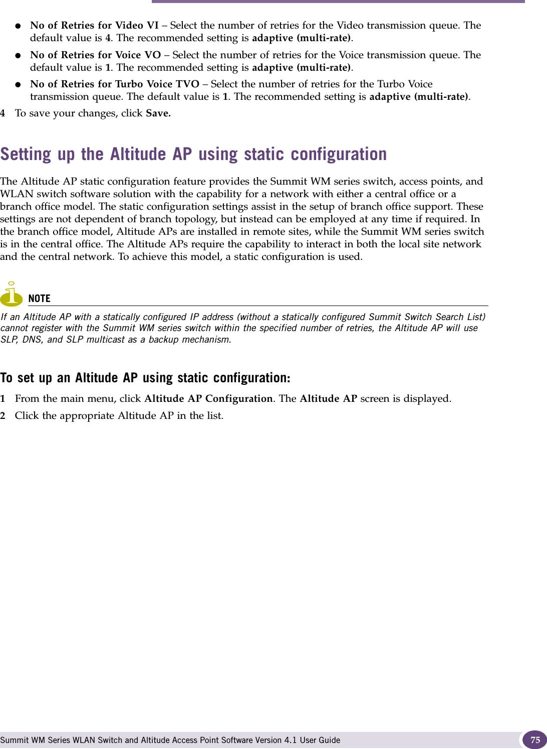 Modifying Altitude AP settings Summit WM Series WLAN Switch and Altitude Access Point Software Version 4.1 User Guide 75●No of Retries for Video VI – Select the number of retries for the Video transmission queue. The default value is 4. The recommended setting is adaptive (multi-rate).●No of Retries for Voice VO – Select the number of retries for the Voice transmission queue. The default value is 1. The recommended setting is adaptive (multi-rate).●No of Retries for Turbo Voice TVO – Select the number of retries for the Turbo Voice transmission queue. The default value is 1. The recommended setting is adaptive (multi-rate).4To save your changes, click Save.Setting up the Altitude AP using static configurationThe Altitude AP static configuration feature provides the Summit WM series switch, access points, and WLAN switch software solution with the capability for a network with either a central office or a branch office model. The static configuration settings assist in the setup of branch office support. These settings are not dependent of branch topology, but instead can be employed at any time if required. In the branch office model, Altitude APs are installed in remote sites, while the Summit WM series switch is in the central office. The Altitude APs require the capability to interact in both the local site network and the central network. To achieve this model, a static configuration is used. NOTEIf an Altitude AP with a statically configured IP address (without a statically configured Summit Switch Search List) cannot register with the Summit WM series switch within the specified number of retries, the Altitude AP will use SLP, DNS, and SLP multicast as a backup mechanism. To set up an Altitude AP using static configuration:1From the main menu, click Altitude AP Configuration. The Altitude AP screen is displayed.2Click the appropriate Altitude AP in the list.