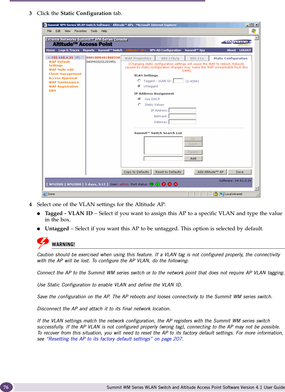 Configuring the Altitude AP Summit WM Series WLAN Switch and Altitude Access Point Software Version 4.1 User Guide763Click the Static Configuration tab.4Select one of the VLAN settings for the Altitude AP:●Tag ge d -  VL A N I D  – Select if you want to assign this AP to a specific VLAN and type the value in the box.●Untagged – Select if you want this AP to be untagged. This option is selected by default.WARNING!Caution should be exercised when using this feature. If a VLAN tag is not configured properly, the connectivity with the AP will be lost. To configure the AP VLAN, do the following:Connect the AP to the Summit WM series switch or to the network point that does not require AP VLAN tagging.Use Static Configuration to enable VLAN and define the VLAN ID.Save the configuration on the AP. The AP reboots and looses connectivity to the Summit WM series switch.Disconnect the AP and attach it to its final network location.If the VLAN settings match the network configuration, the AP registers with the Summit WM series switch successfully. If the AP VLAN is not configured properly (wrong tag), connecting to the AP may not be possible. To recover from this situation, you will need to reset the AP to its factory default settings. For more information, see “Resetting the AP to its factory default settings” on page 207. 