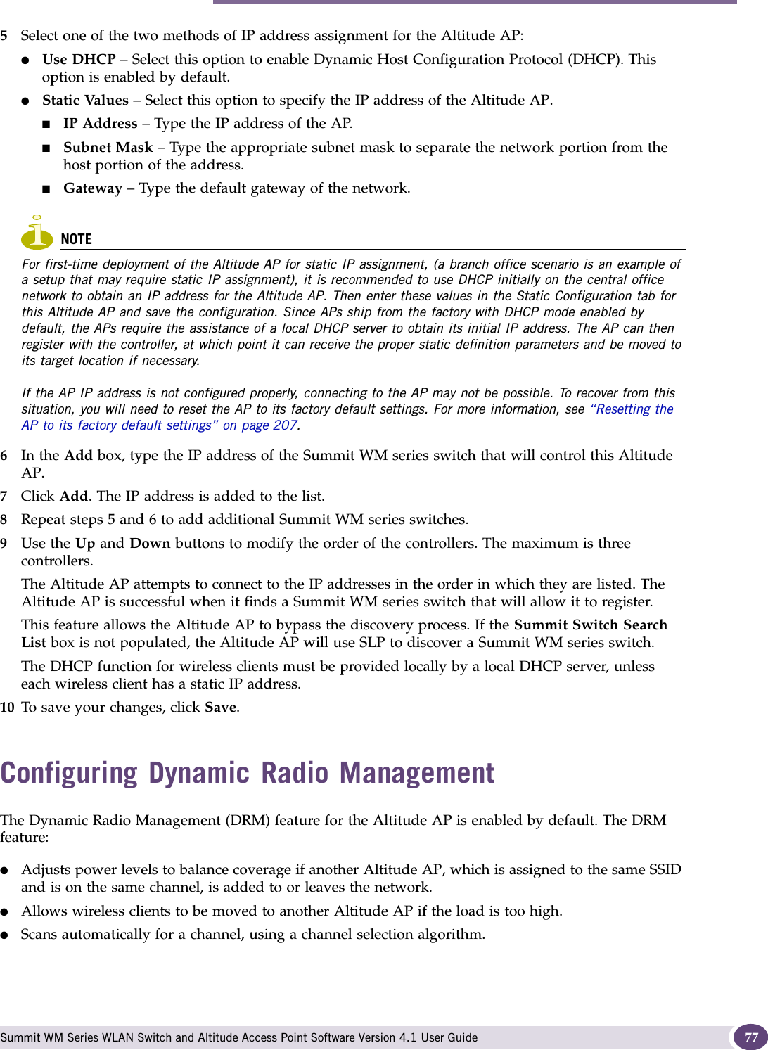 Configuring Dynamic Radio Management Summit WM Series WLAN Switch and Altitude Access Point Software Version 4.1 User Guide 775Select one of the two methods of IP address assignment for the Altitude AP:●Use DHCP – Select this option to enable Dynamic Host Configuration Protocol (DHCP). This option is enabled by default.●Static Values – Select this option to specify the IP address of the Altitude AP. ■IP Address – Type the IP address of the AP.■Subnet Mask – Type the appropriate subnet mask to separate the network portion from the host portion of the address.■Gateway – Type the default gateway of the network.NOTEFor first-time deployment of the Altitude AP for static IP assignment, (a branch office scenario is an example of a setup that may require static IP assignment), it is recommended to use DHCP initially on the central office network to obtain an IP address for the Altitude AP. Then enter these values in the Static Configuration tab for this Altitude AP and save the configuration. Since APs ship from the factory with DHCP mode enabled by default, the APs require the assistance of a local DHCP server to obtain its initial IP address. The AP can then register with the controller, at which point it can receive the proper static definition parameters and be moved to its target location if necessary.If the AP IP address is not configured properly, connecting to the AP may not be possible. To recover from this situation, you will need to reset the AP to its factory default settings. For more information, see “Resetting the AP to its factory default settings” on page 207. 6In the Add box, type the IP address of the Summit WM series switch that will control this Altitude AP.7Click Add. The IP address is added to the list.8Repeat steps 5 and 6 to add additional Summit WM series switches.9Use the Up and Down buttons to modify the order of the controllers. The maximum is three controllers.The Altitude AP attempts to connect to the IP addresses in the order in which they are listed. The Altitude AP is successful when it finds a Summit WM series switch that will allow it to register.This feature allows the Altitude AP to bypass the discovery process. If the Summit Switch Search List box is not populated, the Altitude AP will use SLP to discover a Summit WM series switch.The DHCP function for wireless clients must be provided locally by a local DHCP server, unless each wireless client has a static IP address.10 To save your changes, click Save.Configuring Dynamic Radio ManagementThe Dynamic Radio Management (DRM) feature for the Altitude AP is enabled by default. The DRM feature:●Adjusts power levels to balance coverage if another Altitude AP, which is assigned to the same SSID and is on the same channel, is added to or leaves the network.●Allows wireless clients to be moved to another Altitude AP if the load is too high.●Scans automatically for a channel, using a channel selection algorithm.