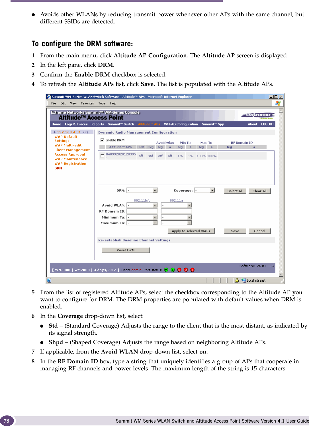 Configuring the Altitude AP Summit WM Series WLAN Switch and Altitude Access Point Software Version 4.1 User Guide78●Avoids other WLANs by reducing transmit power whenever other APs with the same channel, but different SSIDs are detected.To configure the DRM software:1From the main menu, click Altitude AP Configuration. The Altitude AP screen is displayed.2In the left pane, click DRM.3Confirm the Enable DRM checkbox is selected. 4To refresh the Altitude APs list, click Save. The list is populated with the Altitude APs.5From the list of registered Altitude APs, select the checkbox corresponding to the Altitude AP you want to configure for DRM. The DRM properties are populated with default values when DRM is enabled. 6In the Coverage drop-down list, select:●Std – (Standard Coverage) Adjusts the range to the client that is the most distant, as indicated by its signal strength.●Shpd – (Shaped Coverage) Adjusts the range based on neighboring Altitude APs. 7If applicable, from the Avoid WLAN drop-down list, select on.8In the RF Domain ID box, type a string that uniquely identifies a group of APs that cooperate in managing RF channels and power levels. The maximum length of the string is 15 characters.
