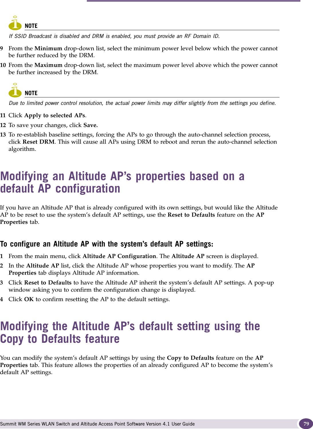 Modifying an Altitude AP’s properties based on a default AP configuration Summit WM Series WLAN Switch and Altitude Access Point Software Version 4.1 User Guide 79NOTEIf SSID Broadcast is disabled and DRM is enabled, you must provide an RF Domain ID.9From the Minimum drop-down list, select the minimum power level below which the power cannot be further reduced by the DRM.10 From the Maximum drop-down list, select the maximum power level above which the power cannot be further increased by the DRM.NOTEDue to limited power control resolution, the actual power limits may differ slightly from the settings you define. 11 Click Apply to selected APs. 12 To save your changes, click Save.13 To re-establish baseline settings, forcing the APs to go through the auto-channel selection process, click Reset DRM. This will cause all APs using DRM to reboot and rerun the auto-channel selection algorithm.Modifying an Altitude AP’s properties based on a default AP configurationIf you have an Altitude AP that is already configured with its own settings, but would like the Altitude AP to be reset to use the system’s default AP settings, use the Reset to Defaults feature on the AP Properties tab.To configure an Altitude AP with the system’s default AP settings:1From the main menu, click Altitude AP Configuration. The Altitude AP screen is displayed.2In the Altitude AP list, click the Altitude AP whose properties you want to modify. The AP Properties tab displays Altitude AP information.3Click Reset to Defaults to have the Altitude AP inherit the system’s default AP settings. A pop-up window asking you to confirm the configuration change is displayed.4Click OK to confirm resetting the AP to the default settings.Modifying the Altitude AP’s default setting using the Copy to Defaults featureYou can modify the system’s default AP settings by using the Copy to Defaults feature on the AP Properties tab. This feature allows the properties of an already configured AP to become the system’s default AP settings.