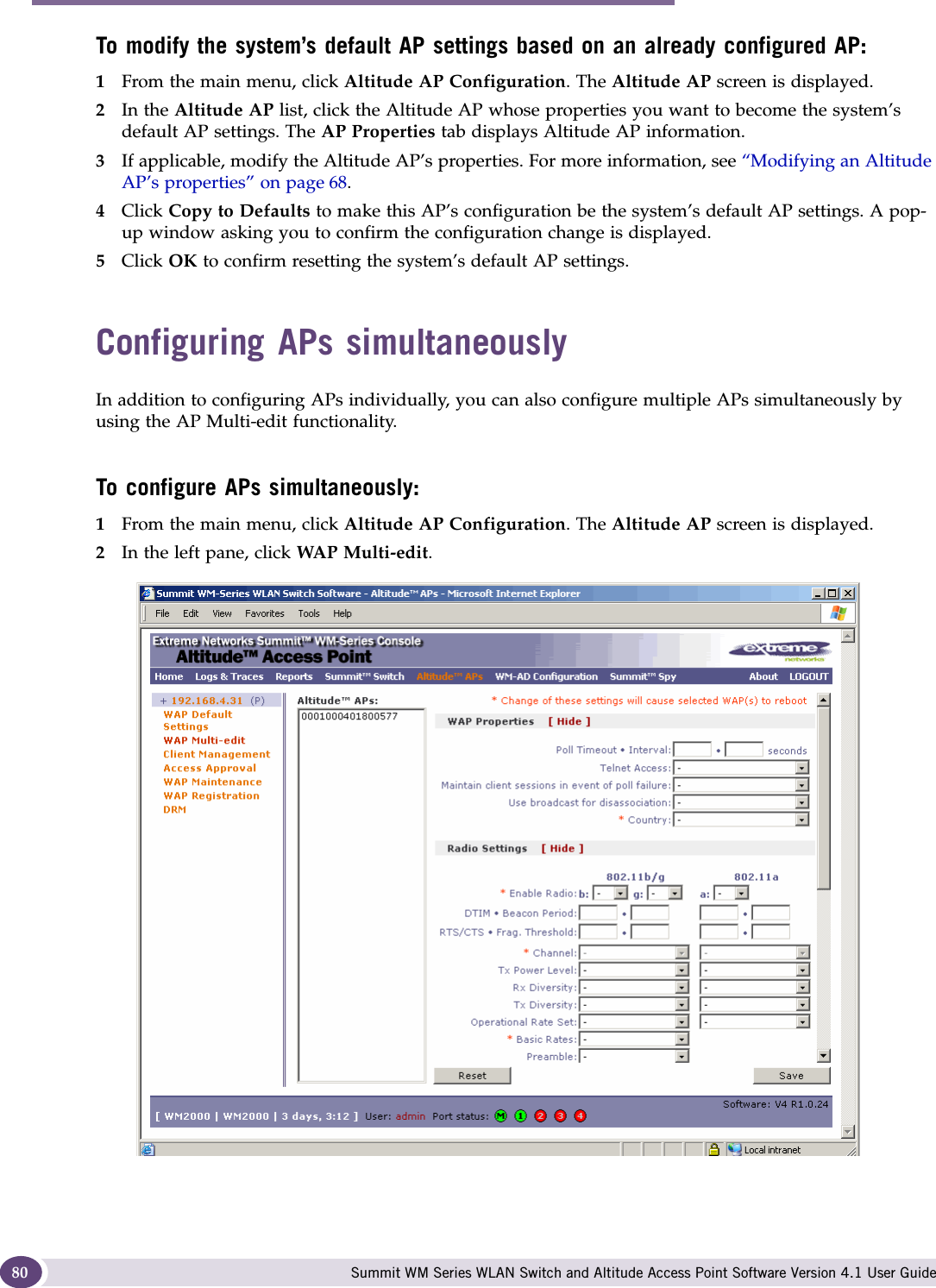 Configuring the Altitude AP Summit WM Series WLAN Switch and Altitude Access Point Software Version 4.1 User Guide80To modify the system’s default AP settings based on an already configured AP:1From the main menu, click Altitude AP Configuration. The Altitude AP screen is displayed.2In the Altitude AP list, click the Altitude AP whose properties you want to become the system’s default AP settings. The AP Properties tab displays Altitude AP information.3If applicable, modify the Altitude AP’s properties. For more information, see “Modifying an Altitude AP’s properties” on page 68.4Click Copy to Defaults to make this AP’s configuration be the system’s default AP settings. A pop-up window asking you to confirm the configuration change is displayed.5Click OK to confirm resetting the system’s default AP settings.Configuring APs simultaneouslyIn addition to configuring APs individually, you can also configure multiple APs simultaneously by using the AP Multi-edit functionality. To configure APs simultaneously:1From the main menu, click Altitude AP Configuration. The Altitude AP screen is displayed.2In the left pane, click WAP Multi-edit.