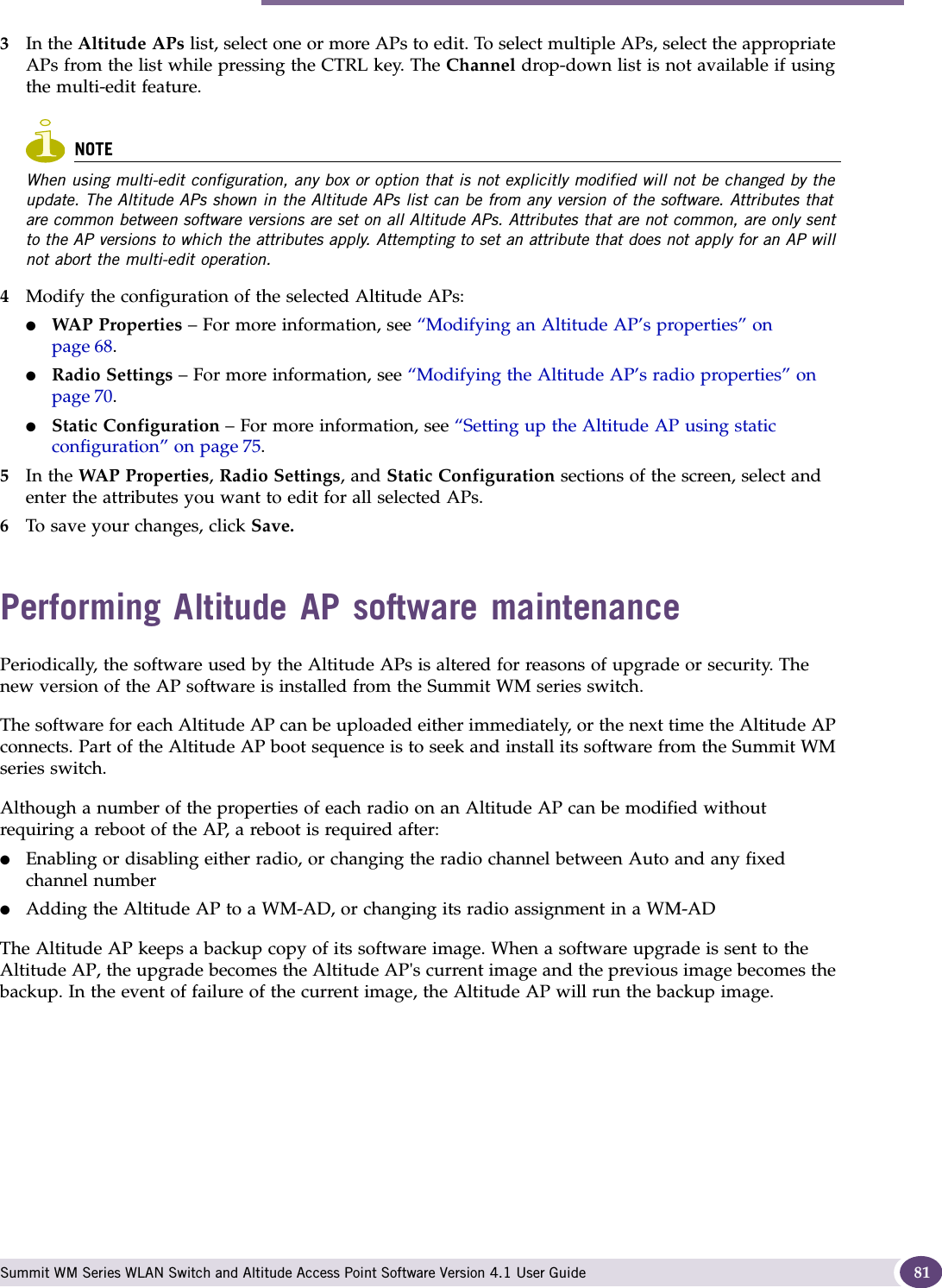 Performing Altitude AP software maintenance Summit WM Series WLAN Switch and Altitude Access Point Software Version 4.1 User Guide 813In the Altitude APs list, select one or more APs to edit. To select multiple APs, select the appropriate APs from the list while pressing the CTRL key. The Channel drop-down list is not available if using the multi-edit feature.NOTEWhen using multi-edit configuration, any box or option that is not explicitly modified will not be changed by the update. The Altitude APs shown in the Altitude APs list can be from any version of the software. Attributes that are common between software versions are set on all Altitude APs. Attributes that are not common, are only sent to the AP versions to which the attributes apply. Attempting to set an attribute that does not apply for an AP will not abort the multi-edit operation.4Modify the configuration of the selected Altitude APs:●WAP Properties – For more information, see “Modifying an Altitude AP’s properties” on page 68.●Radio Settings – For more information, see “Modifying the Altitude AP’s radio properties” on page 70. ●Static Configuration – For more information, see “Setting up the Altitude AP using static configuration” on page 75. 5In the WAP Properties, Radio Settings, and Static Configuration sections of the screen, select and enter the attributes you want to edit for all selected APs. 6To save your changes, click Save. Performing Altitude AP software maintenancePeriodically, the software used by the Altitude APs is altered for reasons of upgrade or security. The new version of the AP software is installed from the Summit WM series switch. The software for each Altitude AP can be uploaded either immediately, or the next time the Altitude AP connects. Part of the Altitude AP boot sequence is to seek and install its software from the Summit WM series switch.Although a number of the properties of each radio on an Altitude AP can be modified without requiring a reboot of the AP, a reboot is required after:●Enabling or disabling either radio, or changing the radio channel between Auto and any fixed channel number●Adding the Altitude AP to a WM-AD, or changing its radio assignment in a WM-ADThe Altitude AP keeps a backup copy of its software image. When a software upgrade is sent to the Altitude AP, the upgrade becomes the Altitude AP&apos;s current image and the previous image becomes the backup. In the event of failure of the current image, the Altitude AP will run the backup image.