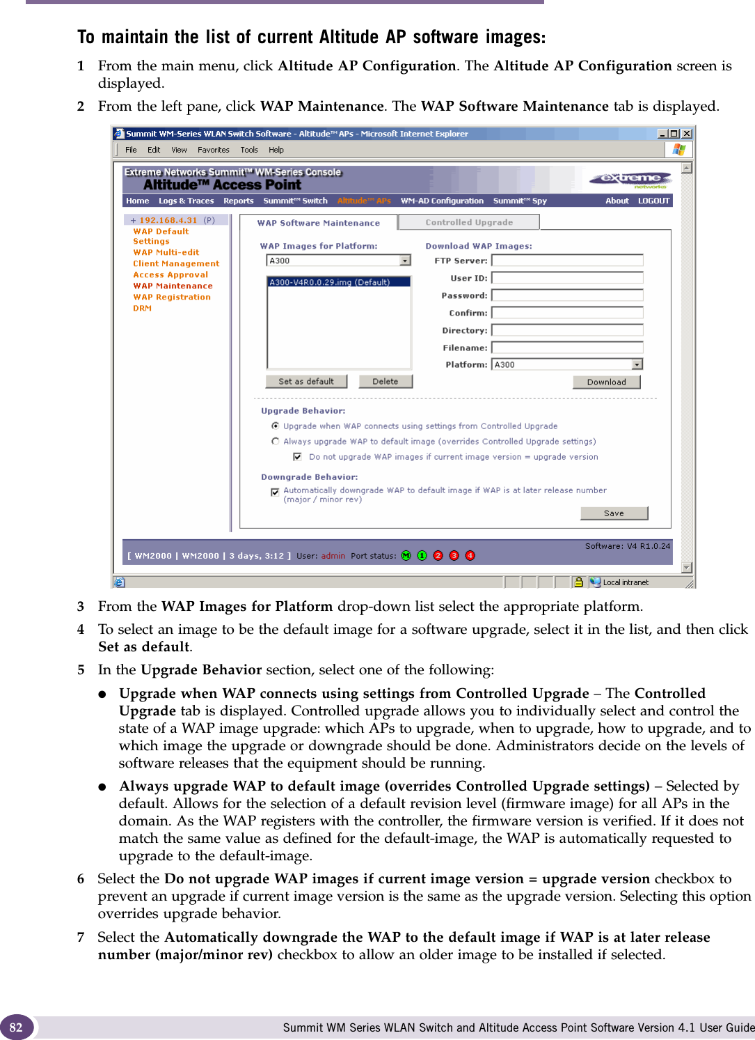 Configuring the Altitude AP Summit WM Series WLAN Switch and Altitude Access Point Software Version 4.1 User Guide82To maintain the list of current Altitude AP software images:1From the main menu, click Altitude AP Configuration. The Altitude AP Configuration screen is displayed.2From the left pane, click WAP Maintenance. The WAP Software Maintenance tab is displayed.3From the WAP Images for Platform drop-down list select the appropriate platform.4To select an image to be the default image for a software upgrade, select it in the list, and then click Set as default.5In the Upgrade Behavior section, select one of the following:●Upgrade when WAP connects using settings from Controlled Upgrade – The Controlled Upgrade tab is displayed. Controlled upgrade allows you to individually select and control the state of a WAP image upgrade: which APs to upgrade, when to upgrade, how to upgrade, and to which image the upgrade or downgrade should be done. Administrators decide on the levels of software releases that the equipment should be running. ●Always upgrade WAP to default image (overrides Controlled Upgrade settings) – Selected by default. Allows for the selection of a default revision level (firmware image) for all APs in the domain. As the WAP registers with the controller, the firmware version is verified. If it does not match the same value as defined for the default-image, the WAP is automatically requested to upgrade to the default-image.6Select the Do not upgrade WAP images if current image version = upgrade version checkbox to prevent an upgrade if current image version is the same as the upgrade version. Selecting this option overrides upgrade behavior.7Select the Automatically downgrade the WAP to the default image if WAP is at later release number (major/minor rev) checkbox to allow an older image to be installed if selected.