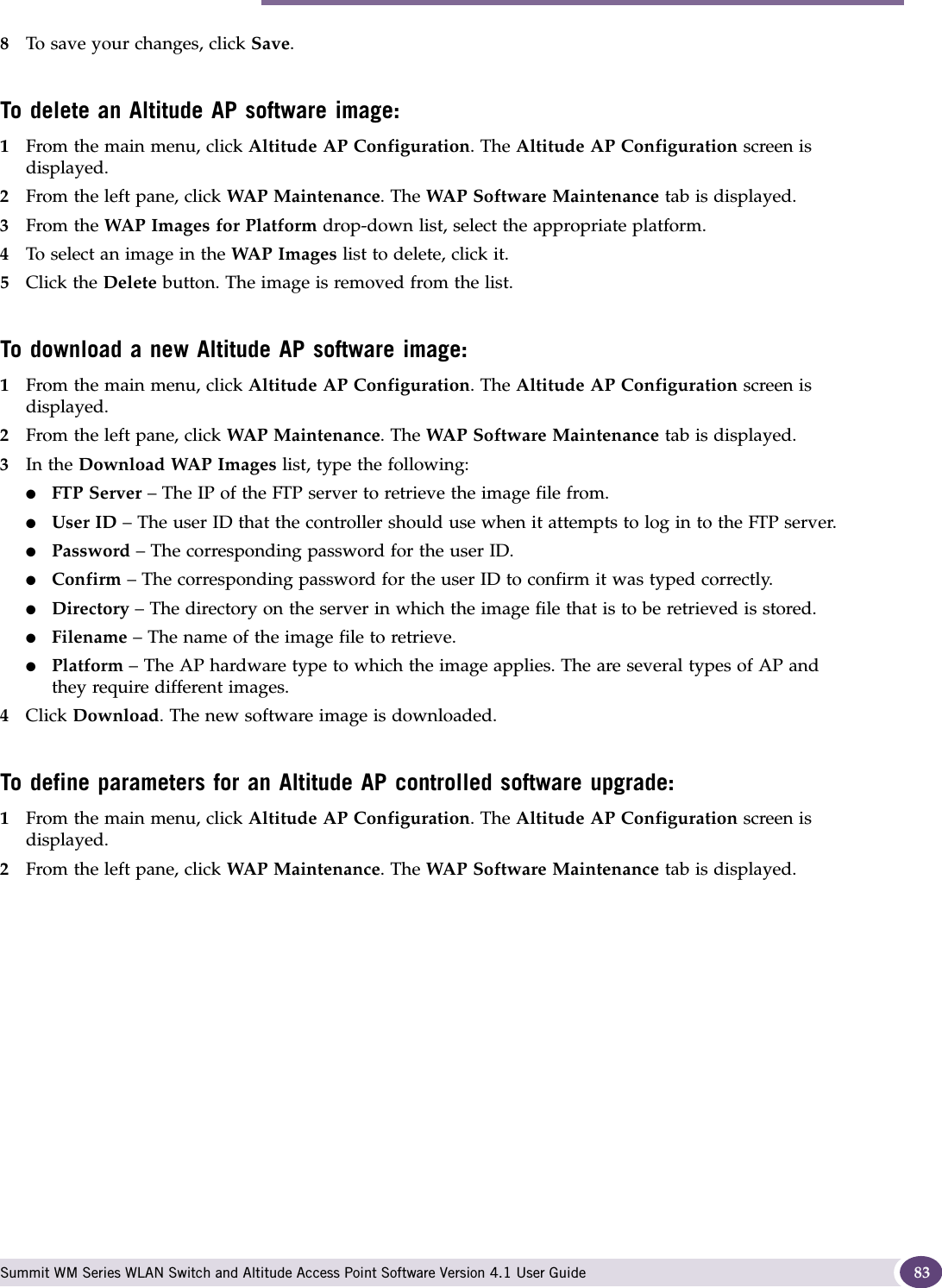Performing Altitude AP software maintenance Summit WM Series WLAN Switch and Altitude Access Point Software Version 4.1 User Guide 838To save your changes, click Save.To delete an Altitude AP software image:1From the main menu, click Altitude AP Configuration. The Altitude AP Configuration screen is displayed.2From the left pane, click WAP Maintenance. The WAP Software Maintenance tab is displayed.3From the WAP Images for Platform drop-down list, select the appropriate platform.4To select an image in the WAP Images list to delete, click it.5Click the Delete button. The image is removed from the list.To download a new Altitude AP software image:1From the main menu, click Altitude AP Configuration. The Altitude AP Configuration screen is displayed.2From the left pane, click WAP Maintenance. The WAP Software Maintenance tab is displayed.3In the Download WAP Images list, type the following:●FTP Server – The IP of the FTP server to retrieve the image file from.●User ID – The user ID that the controller should use when it attempts to log in to the FTP server.●Password – The corresponding password for the user ID.●Confirm – The corresponding password for the user ID to confirm it was typed correctly. ●Directory – The directory on the server in which the image file that is to be retrieved is stored.●Filename – The name of the image file to retrieve.●Platform – The AP hardware type to which the image applies. The are several types of AP and they require different images.4Click Download. The new software image is downloaded.To define parameters for an Altitude AP controlled software upgrade:1From the main menu, click Altitude AP Configuration. The Altitude AP Configuration screen is displayed.2From the left pane, click WAP Maintenance. The WAP Software Maintenance tab is displayed.