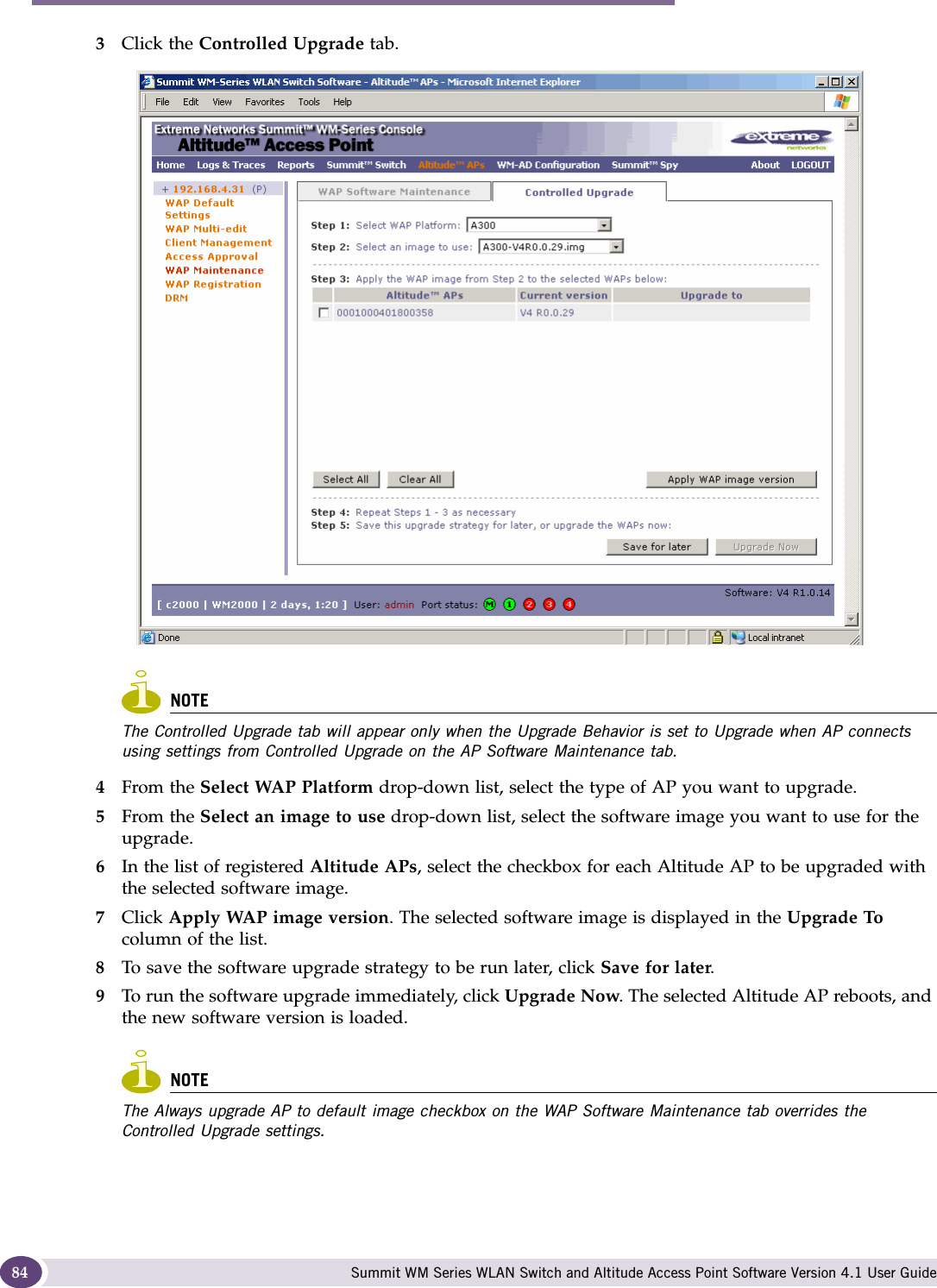 Configuring the Altitude AP Summit WM Series WLAN Switch and Altitude Access Point Software Version 4.1 User Guide843Click the Controlled Upgrade tab.NOTEThe Controlled Upgrade tab will appear only when the Upgrade Behavior is set to Upgrade when AP connects using settings from Controlled Upgrade on the AP Software Maintenance tab.4From the Select WAP Platform drop-down list, select the type of AP you want to upgrade.5From the Select an image to use drop-down list, select the software image you want to use for the upgrade.6In the list of registered Altitude APs, select the checkbox for each Altitude AP to be upgraded with the selected software image.7Click Apply WAP image version. The selected software image is displayed in the Upgrade To column of the list.8To save the software upgrade strategy to be run later, click Save for later.9To run the software upgrade immediately, click Upgrade Now. The selected Altitude AP reboots, and the new software version is loaded.NOTEThe Always upgrade AP to default image checkbox on the WAP Software Maintenance tab overrides the Controlled Upgrade settings.