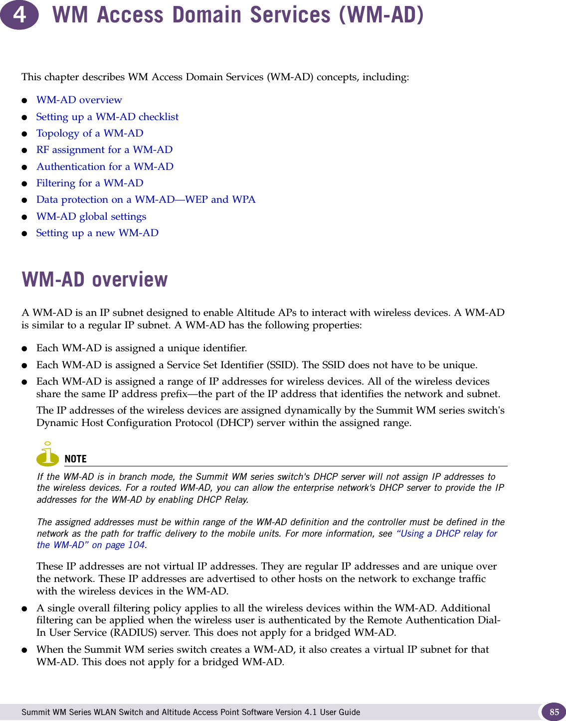  Summit WM Series WLAN Switch and Altitude Access Point Software Version 4.1 User Guide 854WM Access Domain Services (WM-AD)This chapter describes WM Access Domain Services (WM-AD) concepts, including:●WM-AD overview●Setting up a WM-AD checklist●Topology of a WM-AD●RF assignment for a WM-AD●Authentication for a WM-AD●Filtering for a WM-AD●Data protection on a WM-AD—WEP and WPA●WM-AD global settings●Setting up a new WM-ADWM-AD overviewA WM-AD is an IP subnet designed to enable Altitude APs to interact with wireless devices. A WM-AD is similar to a regular IP subnet. A WM-AD has the following properties:●Each WM-AD is assigned a unique identifier.●Each WM-AD is assigned a Service Set Identifier (SSID). The SSID does not have to be unique.●Each WM-AD is assigned a range of IP addresses for wireless devices. All of the wireless devices share the same IP address prefix—the part of the IP address that identifies the network and subnet. The IP addresses of the wireless devices are assigned dynamically by the Summit WM series switch&apos;s Dynamic Host Configuration Protocol (DHCP) server within the assigned range.NOTEIf the WM-AD is in branch mode, the Summit WM series switch&apos;s DHCP server will not assign IP addresses to the wireless devices. For a routed WM-AD, you can allow the enterprise network&apos;s DHCP server to provide the IP addresses for the WM-AD by enabling DHCP Relay. The assigned addresses must be within range of the WM-AD definition and the controller must be defined in the network as the path for traffic delivery to the mobile units. For more information, see “Using a DHCP relay for the WM-AD” on page 104. These IP addresses are not virtual IP addresses. They are regular IP addresses and are unique over the network. These IP addresses are advertised to other hosts on the network to exchange traffic with the wireless devices in the WM-AD.●A single overall filtering policy applies to all the wireless devices within the WM-AD. Additional filtering can be applied when the wireless user is authenticated by the Remote Authentication Dial-In User Service (RADIUS) server. This does not apply for a bridged WM-AD.●When the Summit WM series switch creates a WM-AD, it also creates a virtual IP subnet for that WM-AD. This does not apply for a bridged WM-AD.