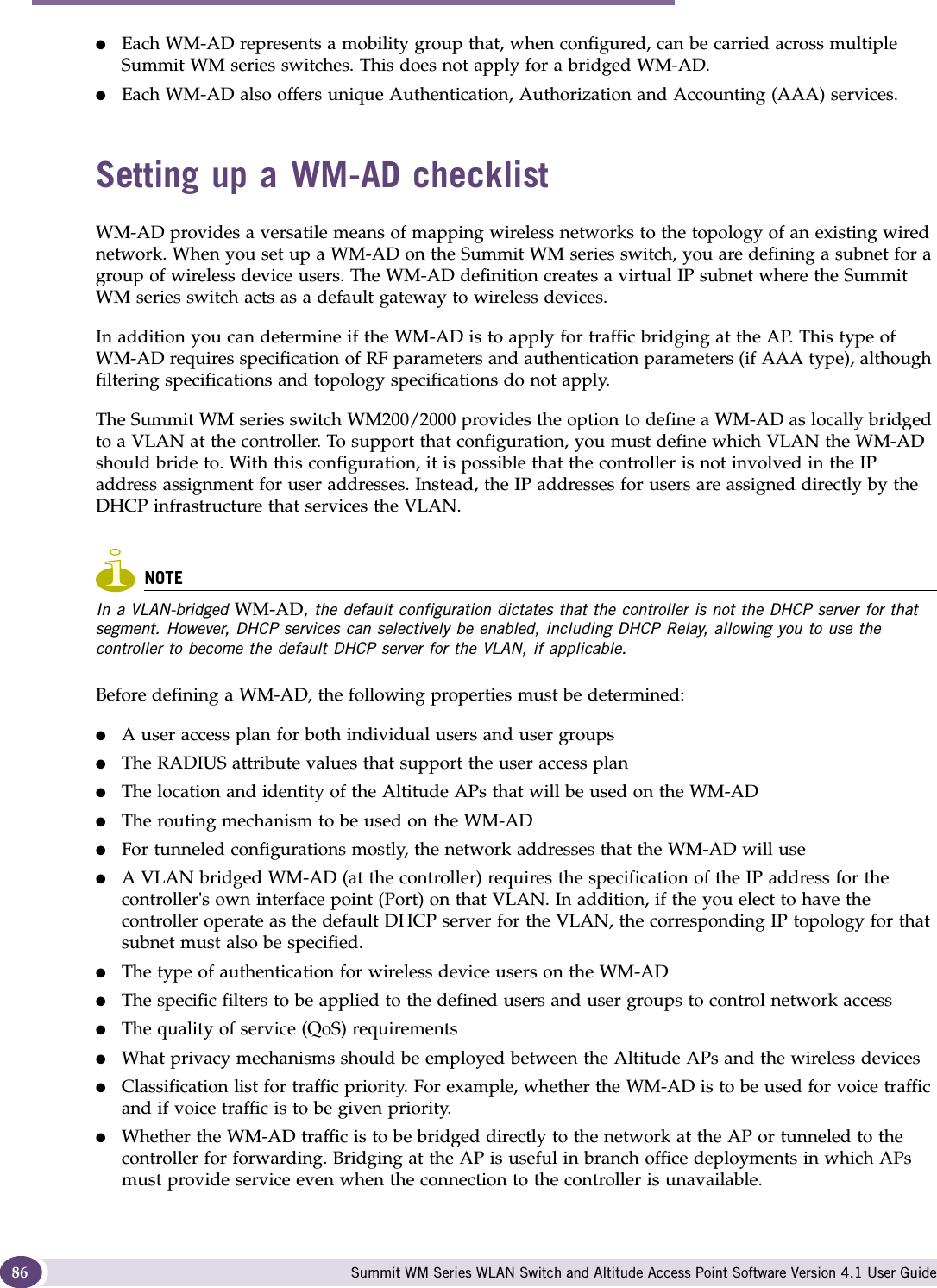 WM Access Domain Services (WM-AD) Summit WM Series WLAN Switch and Altitude Access Point Software Version 4.1 User Guide86●Each WM-AD represents a mobility group that, when configured, can be carried across multiple Summit WM series switches. This does not apply for a bridged WM-AD.●Each WM-AD also offers unique Authentication, Authorization and Accounting (AAA) services.Setting up a WM-AD checklistWM-AD provides a versatile means of mapping wireless networks to the topology of an existing wired network. When you set up a WM-AD on the Summit WM series switch, you are defining a subnet for a group of wireless device users. The WM-AD definition creates a virtual IP subnet where the Summit WM series switch acts as a default gateway to wireless devices.In addition you can determine if the WM-AD is to apply for traffic bridging at the AP. This type of WM-AD requires specification of RF parameters and authentication parameters (if AAA type), although filtering specifications and topology specifications do not apply.The Summit WM series switch WM200/2000 provides the option to define a WM-AD as locally bridged to a VLAN at the controller. To support that configuration, you must define which VLAN the WM-AD should bride to. With this configuration, it is possible that the controller is not involved in the IP address assignment for user addresses. Instead, the IP addresses for users are assigned directly by the DHCP infrastructure that services the VLAN. NOTEIn a VLAN-bridged WM-AD, the default configuration dictates that the controller is not the DHCP server for that segment. However, DHCP services can selectively be enabled, including DHCP Relay, allowing you to use the controller to become the default DHCP server for the VLAN, if applicable.Before defining a WM-AD, the following properties must be determined:●A user access plan for both individual users and user groups●The RADIUS attribute values that support the user access plan●The location and identity of the Altitude APs that will be used on the WM-AD●The routing mechanism to be used on the WM-AD●For tunneled configurations mostly, the network addresses that the WM-AD will use●A VLAN bridged WM-AD (at the controller) requires the specification of the IP address for the controller&apos;s own interface point (Port) on that VLAN. In addition, if the you elect to have the controller operate as the default DHCP server for the VLAN, the corresponding IP topology for that subnet must also be specified. ●The type of authentication for wireless device users on the WM-AD●The specific filters to be applied to the defined users and user groups to control network access●The quality of service (QoS) requirements●What privacy mechanisms should be employed between the Altitude APs and the wireless devices●Classification list for traffic priority. For example, whether the WM-AD is to be used for voice traffic and if voice traffic is to be given priority.●Whether the WM-AD traffic is to be bridged directly to the network at the AP or tunneled to the controller for forwarding. Bridging at the AP is useful in branch office deployments in which APs must provide service even when the connection to the controller is unavailable.