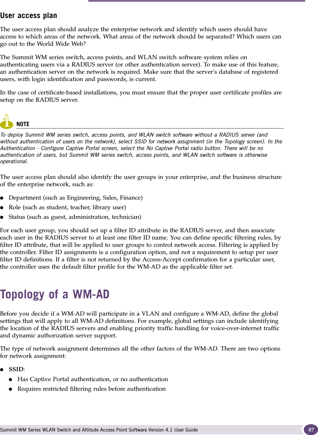 Topology of a WM-AD Summit WM Series WLAN Switch and Altitude Access Point Software Version 4.1 User Guide 87User access planThe user access plan should analyze the enterprise network and identify which users should have access to which areas of the network. What areas of the network should be separated? Which users can go out to the World Wide Web?The Summit WM series switch, access points, and WLAN switch software system relies on authenticating users via a RADIUS server (or other authentication server). To make use of this feature, an authentication server on the network is required. Make sure that the server&apos;s database of registered users, with login identification and passwords, is current. In the case of certificate-based installations, you must ensure that the proper user certificate profiles are setup on the RADIUS server.NOTETo deploy Summit WM series switch, access points, and WLAN switch software without a RADIUS server (and without authentication of users on the network), select SSID for network assignment (in the Topology screen). In the Authentication - Configure Captive Portal screen, select the No Captive Portal radio button. There will be no authentication of users, but Summit WM series switch, access points, and WLAN switch software is otherwise operational.The user access plan should also identify the user groups in your enterprise, and the business structure of the enterprise network, such as:●Department (such as Engineering, Sales, Finance) ●Role (such as student, teacher, library user) ●Status (such as guest, administration, technician)For each user group, you should set up a filter ID attribute in the RADIUS server, and then associate each user in the RADIUS server to at least one filter ID name. You can define specific filtering rules, by filter ID attribute, that will be applied to user groups to control network access. Filtering is applied by the controller. Filter ID assignments is a configuration option, and not a requirement to setup per user filter ID definitions. If a filter is not returned by the Access-Accept confirmation for a particular user, the controller uses the default filter profile for the WM-AD as the applicable filter set.Topology of a WM-ADBefore you decide if a WM-AD will participate in a VLAN and configure a WM-AD, define the global settings that will apply to all WM-AD definitions. For example, global settings can include identifying the location of the RADIUS servers and enabling priority traffic handling for voice-over-internet traffic and dynamic authorization server support.The type of network assignment determines all the other factors of the WM-AD. There are two options for network assignment:●SSID:●Has Captive Portal authentication, or no authentication●Requires restricted filtering rules before authentication 