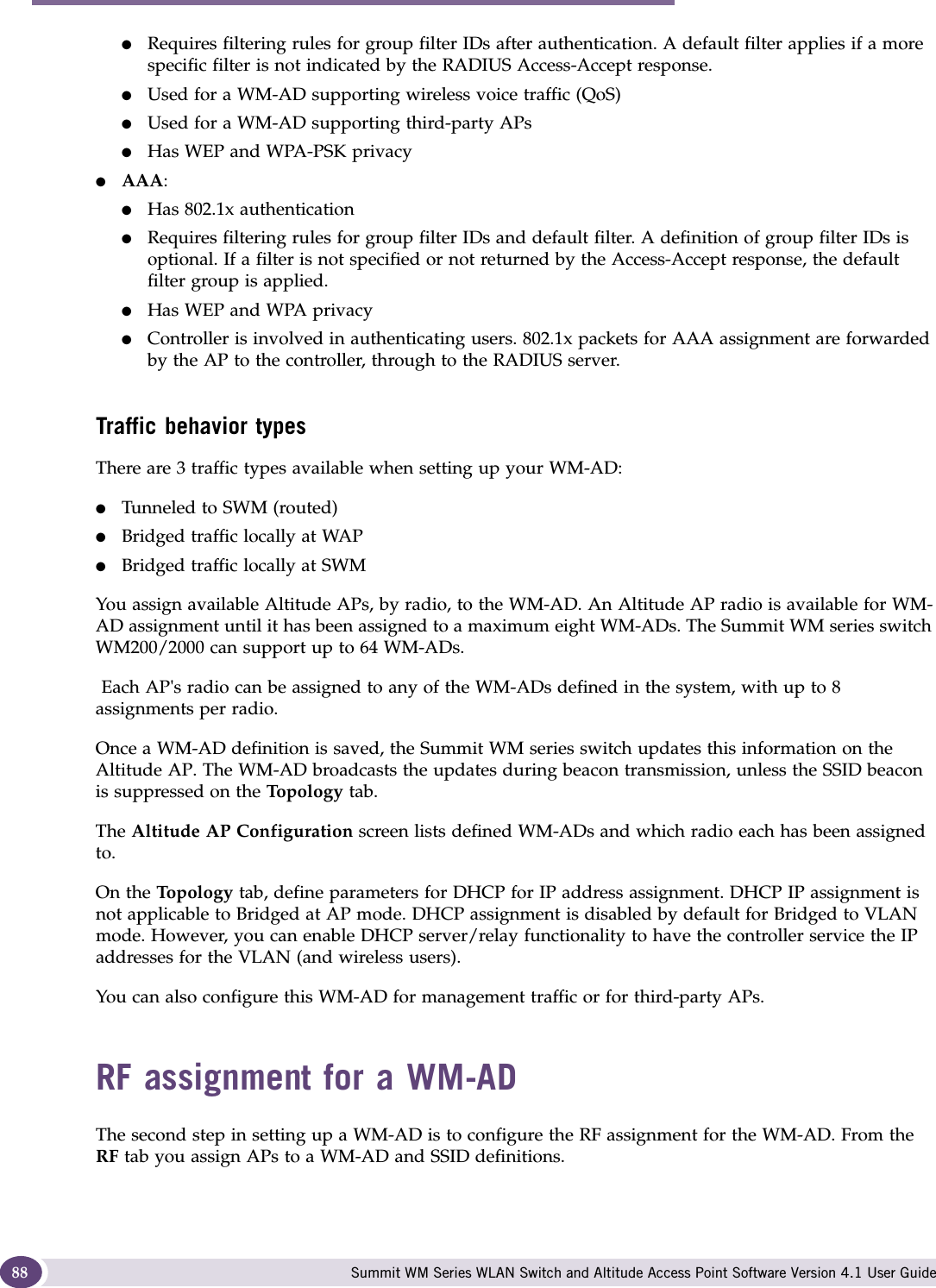 WM Access Domain Services (WM-AD) Summit WM Series WLAN Switch and Altitude Access Point Software Version 4.1 User Guide88●Requires filtering rules for group filter IDs after authentication. A default filter applies if a more specific filter is not indicated by the RADIUS Access-Accept response.●Used for a WM-AD supporting wireless voice traffic (QoS)●Used for a WM-AD supporting third-party APs●Has WEP and WPA-PSK privacy●AAA:●Has 802.1x authentication●Requires filtering rules for group filter IDs and default filter. A definition of group filter IDs is optional. If a filter is not specified or not returned by the Access-Accept response, the default filter group is applied. ●Has WEP and WPA privacy●Controller is involved in authenticating users. 802.1x packets for AAA assignment are forwarded by the AP to the controller, through to the RADIUS server. Traffic behavior types There are 3 traffic types available when setting up your WM-AD: ●Tunneled to SWM (routed) ●Bridged traffic locally at WAP ●Bridged traffic locally at SWM You assign available Altitude APs, by radio, to the WM-AD. An Altitude AP radio is available for WM-AD assignment until it has been assigned to a maximum eight WM-ADs. The Summit WM series switch WM200/2000 can support up to 64 WM-ADs.  Each AP&apos;s radio can be assigned to any of the WM-ADs defined in the system, with up to 8 assignments per radio.Once a WM-AD definition is saved, the Summit WM series switch updates this information on the Altitude AP. The WM-AD broadcasts the updates during beacon transmission, unless the SSID beacon is suppressed on the Top ol og y tab.The Altitude AP Configuration screen lists defined WM-ADs and which radio each has been assigned to.On the Top ol og y tab, define parameters for DHCP for IP address assignment. DHCP IP assignment is not applicable to Bridged at AP mode. DHCP assignment is disabled by default for Bridged to VLAN mode. However, you can enable DHCP server/relay functionality to have the controller service the IP addresses for the VLAN (and wireless users).You can also configure this WM-AD for management traffic or for third-party APs. RF assignment for a WM-ADThe second step in setting up a WM-AD is to configure the RF assignment for the WM-AD. From the RF tab you assign APs to a WM-AD and SSID definitions. 