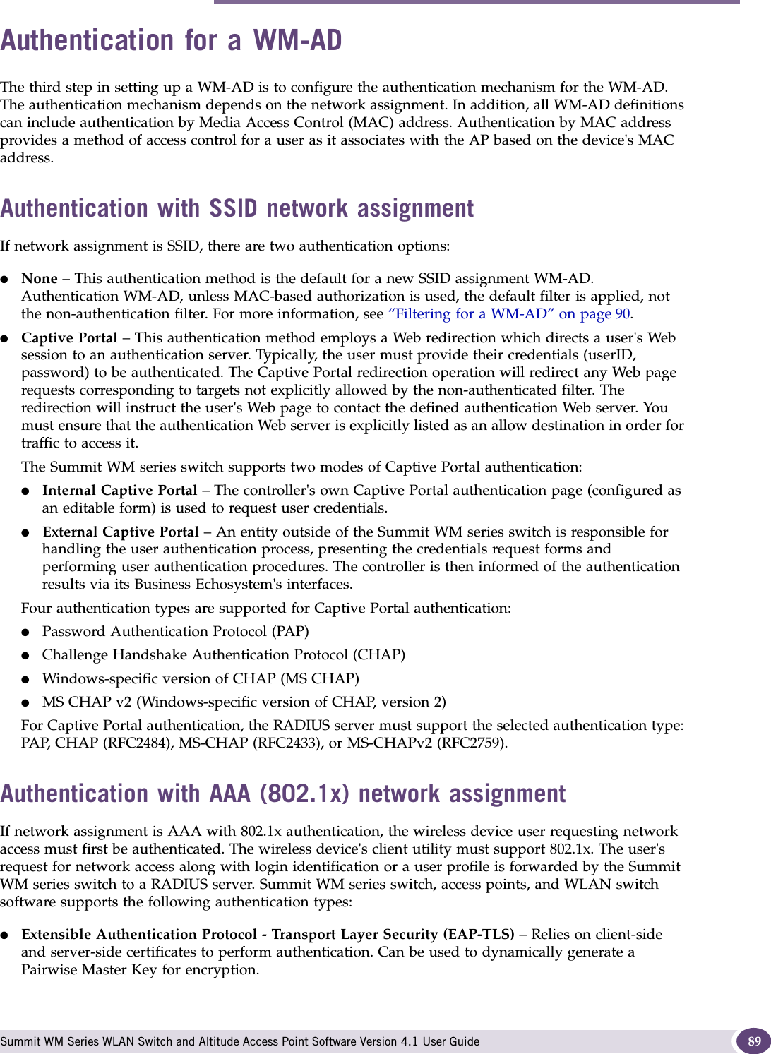Authentication for a WM-AD Summit WM Series WLAN Switch and Altitude Access Point Software Version 4.1 User Guide 89Authentication for a WM-ADThe third step in setting up a WM-AD is to configure the authentication mechanism for the WM-AD. The authentication mechanism depends on the network assignment. In addition, all WM-AD definitions can include authentication by Media Access Control (MAC) address. Authentication by MAC address provides a method of access control for a user as it associates with the AP based on the device&apos;s MAC address. Authentication with SSID network assignmentIf network assignment is SSID, there are two authentication options:●None – This authentication method is the default for a new SSID assignment WM-AD. Authentication WM-AD, unless MAC-based authorization is used, the default filter is applied, not the non-authentication filter. For more information, see “Filtering for a WM-AD” on page 90. ●Captive Portal – This authentication method employs a Web redirection which directs a user&apos;s Web session to an authentication server. Typically, the user must provide their credentials (userID, password) to be authenticated. The Captive Portal redirection operation will redirect any Web page requests corresponding to targets not explicitly allowed by the non-authenticated filter. The redirection will instruct the user&apos;s Web page to contact the defined authentication Web server. You must ensure that the authentication Web server is explicitly listed as an allow destination in order for traffic to access it.The Summit WM series switch supports two modes of Captive Portal authentication:●Internal Captive Portal – The controller&apos;s own Captive Portal authentication page (configured as an editable form) is used to request user credentials.●External Captive Portal – An entity outside of the Summit WM series switch is responsible for handling the user authentication process, presenting the credentials request forms and performing user authentication procedures. The controller is then informed of the authentication results via its Business Echosystem&apos;s interfaces.Four authentication types are supported for Captive Portal authentication:●Password Authentication Protocol (PAP)●Challenge Handshake Authentication Protocol (CHAP)●Windows-specific version of CHAP (MS CHAP)●MS CHAP v2 (Windows-specific version of CHAP, version 2)For Captive Portal authentication, the RADIUS server must support the selected authentication type: PAP, CHAP (RFC2484), MS-CHAP (RFC2433), or MS-CHAPv2 (RFC2759).Authentication with AAA (802.1x) network assignmentIf network assignment is AAA with 802.1x authentication, the wireless device user requesting network access must first be authenticated. The wireless device&apos;s client utility must support 802.1x. The user&apos;s request for network access along with login identification or a user profile is forwarded by the Summit WM series switch to a RADIUS server. Summit WM series switch, access points, and WLAN switch software supports the following authentication types:●Extensible Authentication Protocol - Transport Layer Security (EAP-TLS) – Relies on client-side and server-side certificates to perform authentication. Can be used to dynamically generate a Pairwise Master Key for encryption.